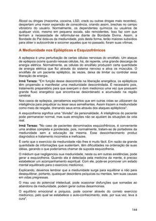 Álcool ou drogas (maconha, cocaína, LSD, crack ou outras drogas mais recentes),
despertam uma maior expansão de consciência, criando assim, brechas no campo
vibratório do usuário. Normalmente, os dependentes químicos ou usuários de
qualquer vício, mesmo em pequena escala, são reincidentes. Isso faz com que
tenham a necessidade de reformular-se diante da Bondade Divina. Assim, a
Bondade do Pai dota-os da mediunidade, pois desta forma, terão maiores subsídios
para obter o autocontrole e socorrer aqueles que no passado, foram suas vítimas.
A Mediunidade nos Epilépticos e Esquizofrênicos
A epilepsia é uma perturbação de certas células nervosas do encéfalo. Um ataque
de epilepsia ocorre quando nessas células, há, de repente, uma grande descarga de
energia elétrica. Normalmente, as células do encéfalo produzem certa quantidade
de energia elétrica que flui através do sistema nervoso e ativa os músculos. O
encéfalo de um paciente epiléptico, às vezes, deixa de limitar ou controlar essa
liberação de energia.
Irmã Tereza: "Em função desse descontrole na liberação energética, os epilépticos
têm propensão a manifestar uma mediunidade descontrolada. É necessário pois,
tratamento preparatório para que exerçam o dom mediúnico uma vez que possuem
grande fluxo energético que encontra-se desordenado e acumulado na região
cerebral.
Nos casos de epilepsia, percebemos espíritos que em outras vidas se utilizaram da
inteligência para prejudicar ou lesar seus semelhantes. Assim trazem a mediunidade
como meio de resgate, drenando seus erros através dos ataques epilépticos".
A esquizofrenia significa uma "divisão" da personalidade. A inteligência do paciente
pode permanecer normal, mas suas emoções não se ajustam às situações da vida
real.
Irmã Tereza: "No caso de pacientes denominados esquizofrênicos, é conveniente
uma análise completa e ponderada, pois, normalmente, tratam-se de portadores da
mediunidade sem a educação da mesma. Esse desconhecimento produz
diagnóstico e tratamento incorretos e ineficazes.
É certo que o exercício da mediunidade não lhes é muito fácil. Em razão da grande
quantidade de informações que sustentam, têm dificuldades na ordenação de suas
idéias, gerando o que poderíamos chamar de suposta esquizofrenia.
O médium que negligenciou sua mediunidade, nesta ou em outras existências, pode
gerar a esquizofrenia. Quando ela é detectada pela medicina da mente, é preciso
estabelecer um acompanhamento espiritual. Com ele, pode-se promover um estado
mental equilibrado para o exercício mediúnico.
Explicando, devemos lembrar que a mediunidade surge para equilibrar e não para
desequilibrar, portanto, quaisquer desordens psíquicas ou mentais, tem suas causas
em vidas pregressas.
O mau uso do potencial intelectual, pode ocasionar disfunções que somadas ao
abandono da mediunidade, podem gerar outras desarmonias.
O equilíbrio emocional e psíquico, pode ocorrer através do correto exercício
mediúnico, pelo qual se estabelece o auto-conhecimento, este, por sua vez, leva à
cura".
144
 