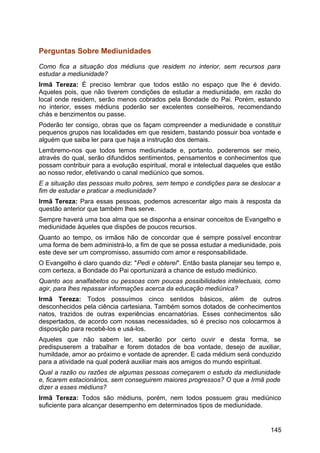 Perguntas Sobre Mediunidades
Como fica a situação dos médiuns que residem no interior, sem recursos para
estudar a mediunidade?
Irmã Tereza: É preciso lembrar que todos estão no espaço que lhe é devido.
Aqueles pois, que não tiverem condições de estudar a mediunidade, em razão do
local onde residem, serão menos cobrados pela Bondade do Pai. Porém, estando
no interior, esses médiuns poderão ser excelentes conselheiros, recomendando
chás e benzimentos ou passe.
Poderão ter consigo, obras que os façam compreender a mediunidade e constituir
pequenos grupos nas localidades em que residem, bastando possuir boa vontade e
alguém que saiba ler para que haja a instrução dos demais.
Lembremo-nos que todos temos mediunidade e, portanto, poderemos ser meio,
através do qual, serão difundidos sentimentos, pensamentos e conhecimentos que
possam contribuir para a evolução espiritual, moral e intelectual daqueles que estão
ao nosso redor, efetivando o canal mediúnico que somos.
E a situação das pessoas muito pobres, sem tempo e condições para se deslocar a
fim de estudar e praticar a mediunidade?
Irmã Tereza: Para essas pessoas, podemos acrescentar algo mais à resposta da
questão anterior que também lhes serve.
Sempre haverá uma boa alma que se disponha a ensinar conceitos de Evangelho e
mediunidade àqueles que dispões de poucos recursos.
Quanto ao tempo, os irmãos hão de concordar que é sempre possível encontrar
uma forma de bem administrá-lo, a fim de que se possa estudar a mediunidade, pois
este deve ser um compromisso, assumido com amor e responsabilidade.
O Evangelho é claro quando diz: "Pedi e obterei". Então basta planejar seu tempo e,
com certeza, a Bondade do Pai oportunizará a chance de estudo mediúnico.
Quanto aos analfabetos ou pessoas com poucas possibilidades intelectuais, como
agir, para lhes repassar informações acerca da educação mediúnica?
Irmã Tereza: Todos possuímos cinco sentidos básicos, além de outros
desconhecidos pela ciência cartesiana. Também somos dotados de conhecimentos
natos, trazidos de outras experiências encarnatórias. Esses conhecimentos são
despertados, de acordo com nossas necessidades, só é preciso nos colocarmos à
disposição para recebê-los e usá-los.
Aqueles que não sabem ler, saberão por certo ouvir e desta forma, se
predispuserem a trabalhar e forem dotados de boa vontade, desejo de auxiliar,
humildade, amor ao próximo e vontade de aprender. E cada médium será conduzido
para a atividade na qual poderá auxiliar mais aos amigos do mundo espiritual.
Qual a razão ou razões de algumas pessoas começarem o estudo da mediunidade
e, ficarem estacionários, sem conseguirem maiores progressos? O que a Irmã pode
dizer a esses médiuns?
Irmã Tereza: Todos são médiuns, porém, nem todos possuem grau mediúnico
suficiente para alcançar desempenho em determinados tipos de mediunidade.
145
 