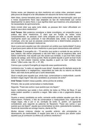 Outras vezes, por desprezo ao dom mediúnico em outras vidas, precisam passar
pela prova de desejá-lo e ter dificuldades em educá-lo de forma mais evidente.
Além disso, somos treinados para a mediunidade antes da reencarnação, para que
o nosso equipamento físico seja adaptado ao tipo de mediunidade que vamos
desempenhar no plano físico, o que significa dizer que trazemos uma preparação e
há necessidade de aprimoramento.
Seria correto dizer que após certa idade, as pessoas têm maior dificuldade em
praticar seus dons mediúnicos?
Irmã Tereza: Não podemos considerar a idade cronológica, um empecilho para a
prática dos dons mediúnicos. É claro que em função de certos vícios
comportamentais, as pessoas criam certa antipatia por este ou aquele assunto,
restringindo assim seu potencial. A real dificuldade está, então, na aceitação de
mudanças, uma vez que as pessoas acostumaram-se a determinadas posições e
por comodismo não desejam reeducar-se.
Qual a pena para aqueles que não colocaram em prática sua mediunidade? A pena
é igual para quem sabia do dom mediúnico e para quem desconhecia este atributo?
Irmã Tereza: O evangelho diz – "O servidor que soube a vontade de seu senhor e
que, todavia, não estiver preparado e não tiver feito o que se esperava dele, será
batido rudemente; mas aquele que não soube sua vontade, e que tiver feito coisas
dignas de castigo, será menos punido. Muito se pedirá àquele a quem se tiver muito
dado e se fará prestar maiores contas àqueles a quem se tiver confiado mais
coisas." (São Lucas, cap. XII, v. 47, 48).
Cremos que o próprio Evangelho já responde esse questionamento.
Lembremo-nos: "a cada um segundo suas obras". Aquele que foi alertado acerca de
sua mediunidade e a negligenciou, responderá por este ato no retorno ao Mundo
Maior, sob mais duras penas que o outro desavisado.
Qual a reação para aqueles que, ainda hoje, comercializam a mediunidade, usando
também magia negra? São eles candidatos ao processo de exílio?
Irmã Tereza: Existem nessa questão, vários pontos de análise.
Primeiro, não se pode comercializar a mediunidade.
Segundo, "Fazei aos outros o que quereis que vos façam."
Assim, lembramos que existe o livre arbítrio de todos os Filhos de Deus. E que
estes podem escolher o caminho a seguir. Não cabe a nós o julgamento desses
irmãos.
Quanto a serem candidatos ao exílio, somente serão exilados aqueles que não se
reformularem. Portanto, o fato de comercializar a mediunidade e/ou utilizar-se de
magia negra, não é por si só, condição de exílio. É, porém, um agravante
considerável, pois segundo as palavras do Nazareno: "Fazei aos outros o que
quereis que vos façam", aquele que comercializar os dons, gratuitamente recebidos,
haverá de reconciliar-se consigo mesmo, diante do Pai.
Muitas dessas criaturas citadas na questão anterior, são principiantes no
desempenho da mediunidade. A reação para eles é a mesma que advém sobre
aqueles que já conhecem os efeitos do comércio mediúnico?
146
 
