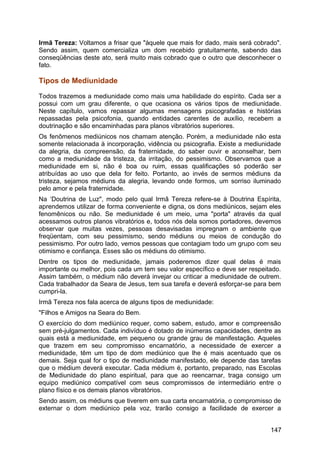 Irmã Tereza: Voltamos a frisar que "àquele que mais for dado, mais será cobrado".
Sendo assim, quem comercializa um dom recebido gratuitamente, sabendo das
conseqüências deste ato, será muito mais cobrado que o outro que desconhecer o
fato.
Tipos de Mediunidade
Todos trazemos a mediunidade como mais uma habilidade do espírito. Cada ser a
possui com um grau diferente, o que ocasiona os vários tipos de mediunidade.
Neste capítulo, vamos repassar algumas mensagens psicografadas e histórias
repassadas pela psicofonia, quando entidades carentes de auxílio, recebem a
doutrinação e são encaminhadas para planos vibratórios superiores.
Os fenômenos mediúnicos nos chamam atenção. Porém, a mediunidade não esta
somente relacionada à incorporação, vidência ou psicografia. Existe a mediunidade
da alegria, da compreensão, da fraternidade, do saber ouvir e aconselhar, bem
como a mediunidade da tristeza, da irritação, do pessimismo. Observamos que a
mediunidade em si, não é boa ou ruim, essas qualificações só poderão ser
atribuídas ao uso que dela for feito. Portanto, ao invés de sermos médiuns da
tristeza, sejamos médiuns da alegria, levando onde formos, um sorriso iluminado
pelo amor e pela fraternidade.
Na ‘Doutrina de Luz", modo pelo qual Irmã Tereza refere-se à Doutrina Espírita,
aprendemos utilizar de forma conveniente e digna, os dons mediúnicos, sejam eles
fenomênicos ou não. Se mediunidade é um meio, uma "porta" através da qual
acessamos outros planos vibratórios e, todos nós dela somos portadores, devemos
observar que muitas vezes, pessoas desavisadas impregnam o ambiente que
freqüentam, com seu pessimismo, sendo médiuns ou meios de condução do
pessimismo. Por outro lado, vemos pessoas que contagiam todo um grupo com seu
otimismo e confiança. Esses são os médiuns do otimismo.
Dentre os tipos de mediunidade, jamais poderemos dizer qual delas é mais
importante ou melhor, pois cada um tem seu valor específico e deve ser respeitado.
Assim também, o médium não deverá invejar ou criticar a mediunidade de outrem.
Cada trabalhador da Seara de Jesus, tem sua tarefa e deverá esforçar-se para bem
cumpri-la.
Irmã Tereza nos fala acerca de alguns tipos de mediunidade:
"Filhos e Amigos na Seara do Bem.
O exercício do dom mediúnico requer, como sabem, estudo, amor e compreensão
sem pré-julgamentos. Cada indivíduo é dotado de inúmeras capacidades, dentre as
quais está a mediunidade, em pequeno ou grande grau de manifestação. Aqueles
que trazem em seu compromisso encarnatório, a necessidade de exercer a
mediunidade, têm um tipo de dom mediúnico que lhe é mais acentuado que os
demais. Seja qual for o tipo de mediunidade manifestado, ele depende das tarefas
que o médium deverá executar. Cada médium é, portanto, preparado, nas Escolas
de Mediunidade do plano espiritual, para que ao reencarnar, traga consigo um
equipo mediúnico compatível com seus compromissos de intermediário entre o
plano físico e os demais planos vibratórios.
Sendo assim, os médiuns que tiverem em sua carta encarnatória, o compromisso de
externar o dom mediúnico pela voz, trarão consigo a facilidade de exercer a
147
 