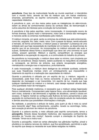 psicofonia. Esse tipo de mediunidade faculta ao mundo espiritual, o intercâmbio
com o mundo físico, através da fala do médium que, em transe mediúnico,
empresta, parcialmente, ao espírito comunicante, seu aparelho fonador e sua
capacidade intelectiva.
A psicofonia é, pois, um dos meios pelos quais as inteligências do além-túmulo,
dotam as almas de conhecimentos acerca da conduta ideal, da reencarnação e
outros assuntos de interesse para a evolução da humanidade.
A psicofonia é tida pelos espíritas, como incorporação. A incorporação ocorre de
formas diversas. Quanto maior o treinamento, maior será a clareza das mensagens
e menores serão os sintomas manifestados pelo médium.
O médium iniciante, em geral, sente os sintomas da entidade que está sintonizando,
como dor, angústia, frio, calor, medo, raiva. Com o passar do tempo, sendo educado
e treinado, de forma conveniente, o médium passa a "perceber" a presença de uma
entidade sem que haja necessidade de manifestar em si mesmo, as desarmonias do
espírito que irá se comunicar. As incorporações no médium educado são sutis e
suaves, facilitando dessa forma a doutrinação que deve ser uma conversa na qual
ambos, possam aprender. Médium e espírito, compartilham as energias que
possibilitarão a recuperação do segundo, e a continuidade do trabalho do primeiro.
Na psicofonia ou incorporação, o médium deve estar no mínimo, com cinqüenta por
cento de consciência. Dessa maneira, estará auxiliando no reequilibrio da entidade
e, conseguirá, ao término da sintonia, sua própria recuperação energética,
mentalizando a energia rosa e inspirando-a, profundamente.
A cada incorporação, o médium deve desligar-se da entidade auxiliada, evitando
que suas freqüências mentais criem um entrelaçamento que impossibilite o
tratamento do espírito e a reativação das capacidades do médium.
Quando a psicofonia é utilizada por um espírito de luz, o médium, segundo a
necessidade, pode ficar mais ou menos consciente. O grau de consciência vai
depender da mensagem a ser transmitida. Um espírito de luz, impede que haja
qualquer interferência do médium e o treinará, caso deseje repassar através dele,
uma quantidade maior de mensagens.
Para qualquer atividade mediúnica, é necessário que o médium esteja higienizado
física e mentalmente. Compreendem pela higiene física, uma alimentação saudável,
sem vícios, evitando e até eliminando a ingestão de alcoólicos, carnes e doces em
excesso. A higiene mental se configura pela fluência de bons pensamentos e pela
aquisição do conhecimento de si mesmo, além do constante estudo da mediunidade
e demais assuntos que possibilitem informações e instrução.
Na realidade, a psicofonia é atributo de todos, pois quem já não é meio ou canal
para transmitir algo? Seja conhecimento, conselho, recado ou aconchego, todos,
sem exceção já serviram de médium de psicofonia.
Quando é a palavra escrita, o meio utilizado pelo espírito comunicante, temos a
psicografia. Através dessa faculdade mediúnica, são repassados conhecimentos
advindos do "mundo dos mortos", fazendo cumprir a orientação do Espírito da
Verdade: "Amai-vos e instruí-vos".
Durante a psicografia, notam-se certas alterações nas glândulas hipófise, pineal e
pituitária e no sistema nervoso do médium, que fica sensibilizado, permitindo a ação
do espírito que deseja ou necessita ter suas idéias redigidas na matéria.
148
 