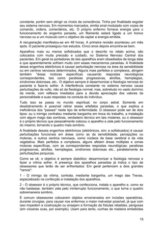 constante, porém sem atingir os níveis da consciência. Tinha por finalidade esgotar
seu sistema nervoso. Em momentos marcados, emitia sinal modulado com vozes de
comando, ordens, comentários, etc. O próprio enfermo fornece energia para o
funcionamento do engenho parasita, um filamento estará ligado a um tronco
nervoso ou a um músculo com o objetivo de captar a energia emitida.
A recuperação manifestou-se em 48 horas. A primeira revisão aconteceu um mês
após. O paciente prosseguiu nos estudos. Cinco anos depois encontra-se bem.
Aparelhos mais ou menos sofisticados que o descrito no relato acima, são
colocados com muita precisão e cuidado, no Sistema Nervoso Central dos
pacientes. Em geral os portadores de tais aparelhos eram obsediados de longa data
e que aparentemente sofriam muito com esses mecanismos parasitas. A finalidade
desse engenhos eletrônicos é causar perturbação nervosa na área da sensibilidade
ou em centros nervosos determinados. Alguns mais perfeitos e complexos, atingem
também ''áreas motoras específicas causando respostas neurológicas
correspondentes, tais como paralisias progressivas, atrofias, hemiplegias,
síndromes dolorosas, etc.. O objetivo sempre é desarmonizar a fisiologia nervosa do
paciente e faze-lo sofrer. A interferência constante no sistema nervoso causa
perturbações de vulto, não só da fisiologia normal, mas, sobretudo no vasto domínio
da mente, com reflexos imediatos para a devida apreciação dos valores da
personalidade e suas respostas na conduta do indivíduo.
Tudo isso se passa no mundo espiritual, no corpo astral. Somente em
desdobramento é possível retirar esses artefatos parasitas, o que explica a
ineficiência dos "passes" neste tipo de enfermidade. O obsessor pode ser de dois
tipos: ou o inimigo contratou mediante barganha em troca do trabalho, a instalação
com algum mago das sombras, verdadeiro técnico em tais misteres, ou o obsessor
é o próprio técnico que pessoalmente colocou o aparelho e zela pelo funcionamento
do mesmo, tornando o quadro mais sombrio.
A finalidade desses engenhos eletrônicos (eletrônicos, sim; e sofisticados) é causar
perturbações funcionais em áreas como as da sensibilidade, percepções ou
motoras, e outros centros nervosos, como núcleos da base cerebral e da vida
vegetativa. Mais perfeitos e complexos, alguns afetam áreas múltiplas e zonas
motoras específicas, com as correspondentes respostas neurológicas: paralisias
progressivas, atrofias, hemiplegias, síndromes dolorosas etc., paralelamente às
perturbações psíquicas.
Como se vê, o objetivo é sempre diabólico: desarmonizar a fisiologia nervosa e
fazer a vítima sofrer. A presença dos aparelhos parasitas já indica o tipo de
obsessores que terão de ser enfrentados: Em geral pertencem a dois grandes
"ramos":
1 - O inimigo da vítima, contrata, mediante barganha, um mago das Trevas,
especializado na confecção e instalação dos aparelhos.
2 - O obsessor é o próprio técnico, que confecciona, instala o aparelho e, como se
não bastasse, também zela pelo ininterrupto funcionamento, o que torna o quadro
sobremaneira sombrio.
É comum obsessores colocarem objetos envenenados em incisões operatórias,
durante cirurgias, para causar nos enfermos o maior mal-estar possível, já que com
isso impedem a cicatrização ou ensejam a formação de fístulas rebeldes, perigosas
(em vísceras ocas, por exemplo). Usam para tanto, cunhas de madeira embebidas
15
 