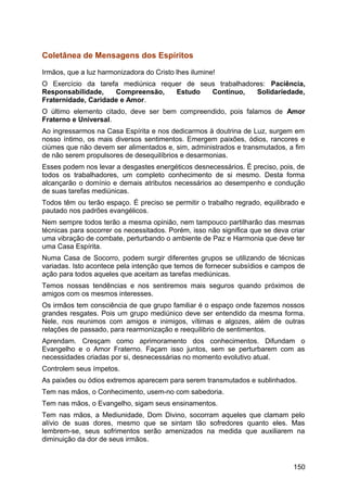 Coletânea de Mensagens dos Espíritos
Irmãos, que a luz harmonizadora do Cristo lhes ilumine!
O Exercício da tarefa mediúnica requer de seus trabalhadores: Paciência,
Responsabilidade, Compreensão, Estudo Contínuo, Solidariedade,
Fraternidade, Caridade e Amor.
O último elemento citado, deve ser bem compreendido, pois falamos de Amor
Fraterno e Universal.
Ao ingressarmos na Casa Espírita e nos dedicarmos à doutrina de Luz, surgem em
nosso íntimo, os mais diversos sentimentos. Emergem paixões, ódios, rancores e
ciúmes que não devem ser alimentados e, sim, administrados e transmutados, a fim
de não serem propulsores de desequilíbrios e desarmonias.
Esses podem nos levar a desgastes energéticos desnecessários. É preciso, pois, de
todos os trabalhadores, um completo conhecimento de si mesmo. Desta forma
alcançarão o domínio e demais atributos necessários ao desempenho e condução
de suas tarefas mediúnicas.
Todos têm ou terão espaço. É preciso se permitir o trabalho regrado, equilibrado e
pautado nos padrões evangélicos.
Nem sempre todos terão a mesma opinião, nem tampouco partilharão das mesmas
técnicas para socorrer os necessitados. Porém, isso não significa que se deva criar
uma vibração de combate, perturbando o ambiente de Paz e Harmonia que deve ter
uma Casa Espírita.
Numa Casa de Socorro, podem surgir diferentes grupos se utilizando de técnicas
variadas. Isto acontece pela intenção que temos de fornecer subsídios e campos de
ação para todos aqueles que aceitam as tarefas mediúnicas.
Temos nossas tendências e nos sentiremos mais seguros quando próximos de
amigos com os mesmos interesses.
Os irmãos tem consciência de que grupo familiar é o espaço onde fazemos nossos
grandes resgates. Pois um grupo mediúnico deve ser entendido da mesma forma.
Nele, nos reunimos com amigos e inimigos, vítimas e algozes, além de outras
relações de passado, para rearmonização e reequilibrio de sentimentos.
Aprendam. Cresçam como aprimoramento dos conhecimentos. Difundam o
Evangelho e o Amor Fraterno. Façam isso juntos, sem se perturbarem com as
necessidades criadas por si, desnecessárias no momento evolutivo atual.
Controlem seus ímpetos.
As paixões ou ódios extremos aparecem para serem transmutados e sublinhados.
Tem nas mãos, o Conhecimento, usem-no com sabedoria.
Tem nas mãos, o Evangelho, sigam seus ensinamentos.
Tem nas mãos, a Mediunidade, Dom Divino, socorram aqueles que clamam pelo
alívio de suas dores, mesmo que se sintam tão sofredores quanto eles. Mas
lembrem-se, seus sofrimentos serão amenizados na medida que auxiliarem na
diminuição da dor de seus irmãos.
150
 