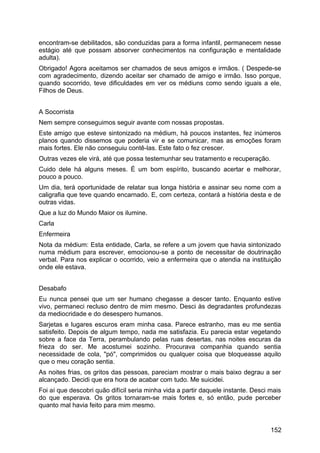 encontram-se debilitados, são conduzidas para a forma infantil, permanecem nesse
estágio até que possam absorver conhecimentos na configuração e mentalidade
adulta).
Obrigado! Agora aceitamos ser chamados de seus amigos e irmãos. ( Despede-se
com agradecimento, dizendo aceitar ser chamado de amigo e irmão. Isso porque,
quando socorrido, teve dificuldades em ver os médiuns como sendo iguais a ele,
Filhos de Deus.
A Socorrista
Nem sempre conseguimos seguir avante com nossas propostas.
Este amigo que esteve sintonizado na médium, há poucos instantes, fez inúmeros
planos quando dissemos que poderia vir e se comunicar, mas as emoções foram
mais fortes. Ele não conseguiu contê-las. Este fato o fez crescer.
Outras vezes ele virá, até que possa testemunhar seu tratamento e recuperação.
Cuido dele há alguns meses. É um bom espírito, buscando acertar e melhorar,
pouco a pouco.
Um dia, terá oportunidade de relatar sua longa história e assinar seu nome com a
caligrafia que teve quando encarnado. E, com certeza, contará a história desta e de
outras vidas.
Que a luz do Mundo Maior os ilumine.
Carla
Enfermeira
Nota da médium: Esta entidade, Carla, se refere a um jovem que havia sintonizado
numa médium para escrever, emocionou-se a ponto de necessitar de doutrinação
verbal. Para nos explicar o ocorrido, veio a enfermeira que o atendia na instituição
onde ele estava.
Desabafo
Eu nunca pensei que um ser humano chegasse a descer tanto. Enquanto estive
vivo, permaneci recluso dentro de mim mesmo. Desci às degradantes profundezas
da mediocridade e do desespero humanos.
Sarjetas e lugares escuros eram minha casa. Parece estranho, mas eu me sentia
satisfeito. Depois de algum tempo, nada me satisfazia. Eu parecia estar vegetando
sobre a face da Terra, perambulando pelas ruas desertas, nas noites escuras da
frieza do ser. Me acostumei sozinho. Procurava companhia quando sentia
necessidade de cola, "pó", comprimidos ou qualquer coisa que bloqueasse aquilo
que o meu coração sentia.
As noites frias, os gritos das pessoas, pareciam mostrar o mais baixo degrau a ser
alcançado. Decidi que era hora de acabar com tudo. Me suicidei.
Foi aí que descobri quão difícil seria minha vida a partir daquele instante. Desci mais
do que esperava. Os gritos tornaram-se mais fortes e, só então, pude perceber
quanto mal havia feito para mim mesmo.
152
 