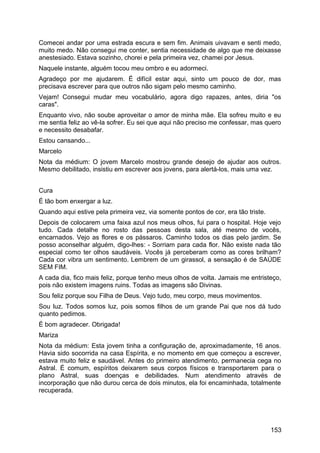 Comecei andar por uma estrada escura e sem fim. Animais uivavam e senti medo,
muito medo. Não consegui me conter, sentia necessidade de algo que me deixasse
anestesiado. Estava sozinho, chorei e pela primeira vez, chamei por Jesus.
Naquele instante, alguém tocou meu ombro e eu adormeci.
Agradeço por me ajudarem. É difícil estar aqui, sinto um pouco de dor, mas
precisava escrever para que outros não sigam pelo mesmo caminho.
Vejam! Consegui mudar meu vocabulário, agora digo rapazes, antes, diria "os
caras".
Enquanto vivo, não soube aproveitar o amor de minha mãe. Ela sofreu muito e eu
me sentia feliz ao vê-la sofrer. Eu sei que aqui não preciso me confessar, mas quero
e necessito desabafar.
Estou cansando...
Marcelo
Nota da médium: O jovem Marcelo mostrou grande desejo de ajudar aos outros.
Mesmo debilitado, insistiu em escrever aos jovens, para alertá-los, mais uma vez.
Cura
É tão bom enxergar a luz.
Quando aqui estive pela primeira vez, via somente pontos de cor, era tão triste.
Depois de colocarem uma faixa azul nos meus olhos, fui para o hospital. Hoje vejo
tudo. Cada detalhe no rosto das pessoas desta sala, até mesmo de vocês,
encarnados. Vejo as flores e os pássaros. Caminho todos os dias pelo jardim. Se
posso aconselhar alguém, digo-lhes: - Sorriam para cada flor. Não existe nada tão
especial como ter olhos saudáveis. Vocês já perceberam como as cores brilham?
Cada cor vibra um sentimento. Lembrem de um girassol, a sensação é de SAÚDE
SEM FIM.
A cada dia, fico mais feliz, porque tenho meus olhos de volta. Jamais me entristeço,
pois não existem imagens ruins. Todas as imagens são Divinas.
Sou feliz porque sou Filha de Deus. Vejo tudo, meu corpo, meus movimentos.
Sou luz. Todos somos luz, pois somos filhos de um grande Pai que nos dá tudo
quanto pedimos.
É bom agradecer. Obrigada!
Mariza
Nota da médium: Esta jovem tinha a configuração de, aproximadamente, 16 anos.
Havia sido socorrida na casa Espírita, e no momento em que começou a escrever,
estava muito feliz e saudável. Antes do primeiro atendimento, permanecia cega no
Astral. É comum, espíritos deixarem seus corpos físicos e transportarem para o
plano Astral, suas doenças e debilidades. Num atendimento através de
incorporação que não durou cerca de dois minutos, ela foi encaminhada, totalmente
recuperada.
153
 