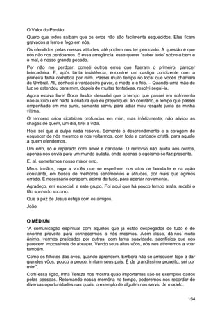 O Valor do Perdão
Quero que todos saibam que os erros não são facilmente esquecidos. Eles ficam
gravados a ferro e fogo em nós.
Os ofendidos pelas nossas atitudes, até podem nos ter perdoado. A questão é que
nós não nos perdoamos. E essa arrogância, esse querer "saber tudo" sobre o bem e
o mal, é nosso grande pecado.
Por não me perdoar, cometi outros erros que fizeram o primeiro, parecer
brincadeira. E, após tanta insistência, encontrei um castigo condizente com a
primeira falha cometida por mim. Passei muito tempo no local que vocês chamam
de Umbral. Ali, conheci o verdadeiro pavor, o medo e o frio. – Quando uma mão de
luz se estendeu para mim, depois de muitas tentativas, resolvi seguí-la.
Agora estava livre! Doce ilusão, descobri que o tempo que passei em sofrimento
não auxiliou em nada a criatura que eu prejudiquei, ao contrário, o tempo que passei
empenhado em me punir, somente serviu para adiar meu resgate junto de minha
vítima.
O remorso criou cicatrizes profundas em mim, mas infelizmente, não aliviou as
chagas de quem, um dia, tirei a vida.
Hoje sei que a culpa nada resolve. Somente o desprendimento e a coragem de
esquecer de nós mesmos e nos voltarmos, com toda a caridade cristã, para aquele
a quem ofendemos.
Um erro, só é reparado com amor e caridade. O remorso não ajuda aos outros,
apenas nos envia para um mundo autista, onde apenas o egoísmo se faz presente.
E, aí, cometemos nosso maior erro.
Meus irmãos, rogo a vocês que se espelhem nos atos de bondade e na ação
constante, em busca de melhores sentimentos e atitudes, por mais que agimos
errado. É necessário coragem, acima de tudo, para acertar novamente.
Agradeço, em especial, a este grupo. Foi aqui que há pouco tempo atrás, recebi o
tão sonhado socorro.
Que a paz de Jesus esteja com os amigos.
João
O MÉDIUM
"A comunicação espiritual com aqueles que já estão despegados de tudo é de
enorme proveito para conhecermos a nós mesmos. Além disso, dá-nos muito
ânimo, vermos praticados por outros, com tanta suavidade, sacrifícios que nos
parecem impossíveis de abraçar. Vendo seus altos vôos, nós nos atrevemos a voar
também.
Como os filhotes das aves, quando aprendem. Embora não se arrisquem logo a dar
grandes vôos, pouco a pouco, imitam seus pais. É de grandíssimo proveito, sei por
mim".
Com essa lição, Irmã Tereza nos mostra quão importantes são os exemplos dados
pelas pessoas. Retornando nossa memória no tempo, poderemos nos recordar de
diversas oportunidades nas quais, o exemplo de alguém nos serviu de modelo.
154
 