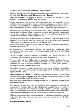 E quanto a nós? Que espécie de exemplo estamos sendo?
Médiuns! Jamais esqueçam dos aspectos básicos no exercício da mediunidade.
São eles, Auto-Conhecimento, Comportamento e Estudo.
Auto-conhecimento. Os gregos já diziam: "Conhece-te a ti mesmo!" e Jesus
reforçou: "Conhecereis a verdade e ela vos libertará".
Aqueles que seguem no exercício da mediunidade, tem por obrigação o auto-
conhecimento. Somente assim, poderão sentir-se mais seguros no desempenho do
dom divino, acreditando que as manifestações advém de outras mentes e que não
estão promovendo o animismo sobre o qual Irmã Tereza dá a seguinte definição:
"Animismo é a faculdade de fazer brotar de nosso interior, energias necessárias a
determinadas atividades. Não é intercâmbio; o médium anímico deixa brotar grande
parte de suas emoções e sentimentos e no mais da vezes, são seus próprios níveis
a manifestarem-se como sendo outras entidades.
Formas de animismo bastante bem-vindas são o passe e outras formas de repasse
energético, pois devemos entender o animismo como fluir de energias do próprio
médium, sem que haja a interferência do mundo espiritual.
Quanto mais desconfiança houver por parte do médium, mais facilmente ele será
vítima de mistificações.
Ao perceber-se a manifestação anímica, ela deverá ser tratada com toda
compreensão e o médium deverá ser humilde para buscar efetivamente o "conhece-
te a ti mesmo!".
E como nos alerta o espírito Miramez: "um médium não deve acusar o outro de
mistificação, porque a defesa da verdade não precisa da sua ajuda".
Podemos alertar o próprio médium, porém, façamos o alerta em particular para que
possamos alçar vôo na máxima: "Faça aos outros o que queres que te façam".
Lembremo-nos que o médium anímico necessita de auxílio para reajuste e
alinhamento de seus níveis de consciência.
Eis um fator importante no auto-conhecimento, conhecer a estrutura e os atributos
dos sete corpos: corpo físico, duplo etérico, corpo astral, mental inferior, mental
superior, Buddhi e átma.
Comportamento e Estudo. O médium, em qualquer instância, é tido como
exemplo, assim, deverá conduzir-se da melhor forma, evitando que estejam fora dos
padrões estabelecidos pelo Evangelho de Jesus.
O médium, deve atentamente buscar seguir os passos do Nazareno, sendo humilde,
paciente e resignado.
Deve estudar sempre, pois que a instrução é fator importante a aqueles que
desejam servir na seara do bem. Diz o Espírito de Verdade: "Amai-vos e Instruí-
vos". Um médium não pode deixar de estudar. Todas as técnicas e orientações
devem ser conhecidas por ele, assim exercerá sua mediunidade com conhecimento
e não simplesmente esperando que o mundo espiritual socorra os sofredores.
Médiuns, devemos participar, cooperar, auxiliar os trabalhadores da última hora que
desprovidos do corpo físico, não se cansam de nos convidar para a Doutrina
Luminosa.
MENSAGEM AOS MÉDIUNS
155
 