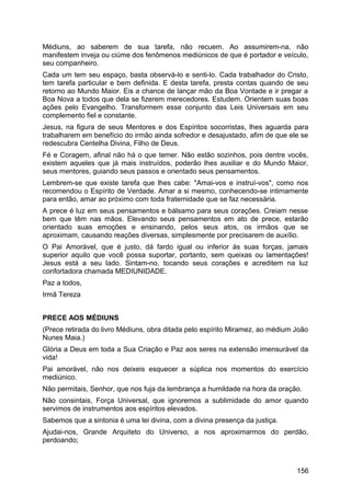 Médiuns, ao saberem de sua tarefa, não recuem. Ao assumirem-na, não
manifestem inveja ou ciúme dos fenômenos mediúnicos de que é portador e veículo,
seu companheiro.
Cada um tem seu espaço, basta observá-lo e senti-lo. Cada trabalhador do Cristo,
tem tarefa particular e bem definida. E desta tarefa, presta contas quando de seu
retorno ao Mundo Maior. Eis a chance de lançar mão da Boa Vontade e ir pregar a
Boa Nova a todos que dela se fizerem merecedores. Estudem. Orientem suas boas
ações pelo Evangelho. Transformem esse conjunto das Leis Universais em seu
complemento fiel e constante.
Jesus, na figura de seus Mentores e dos Espíritos socorristas, lhes aguarda para
trabalharem em benefício do irmão ainda sofredor e desajustado, afim de que ele se
redescubra Centelha Divina, Filho de Deus.
Fé e Coragem, afinal não há o que temer. Não estão sozinhos, pois dentre vocês,
existem aqueles que já mais instruídos, poderão lhes auxiliar e do Mundo Maior,
seus mentores, guiando seus passos e orientado seus pensamentos.
Lembrem-se que existe tarefa que lhes cabe: "Amai-vos e instruí-vos", como nos
recomendou o Espírito de Verdade. Amar a si mesmo, conhecendo-se intimamente
para então, amar ao próximo com toda fraternidade que se faz necessária.
A prece é luz em seus pensamentos e bálsamo para seus corações. Creiam nesse
bem que têm nas mãos. Elevando seus pensamentos em ato de prece, estarão
orientado suas emoções e ensinando, pelos seus atos, os irmãos que se
aproximam, causando reações diversas, simplesmente por precisarem de auxílio.
O Pai Amorável, que é justo, dá fardo igual ou inferior às suas forças, jamais
superior aquilo que você possa suportar, portanto, sem queixas ou lamentações!
Jesus está a seu lado. Sintam-no, tocando seus corações e acreditem na luz
confortadora chamada MEDIUNIDADE.
Paz a todos,
Irmã Tereza
PRECE AOS MÉDIUNS
(Prece retirada do livro Médiuns, obra ditada pelo espírito Miramez, ao médium João
Nunes Maia.)
Glória a Deus em toda a Sua Criação e Paz aos seres na extensão imensurável da
vida!
Pai amorável, não nos deixeis esquecer a súplica nos momentos do exercício
mediúnico.
Não permitais, Senhor, que nos fuja da lembrança a humildade na hora da oração.
Não consintais, Força Universal, que ignoremos a sublimidade do amor quando
servimos de instrumentos aos espíritos elevados.
Sabemos que a sintonia é uma lei divina, com a divina presença da justiça.
Ajudai-nos, Grande Arquiteto do Universo, a nos aproximarmos do perdão,
perdoando;
156
 