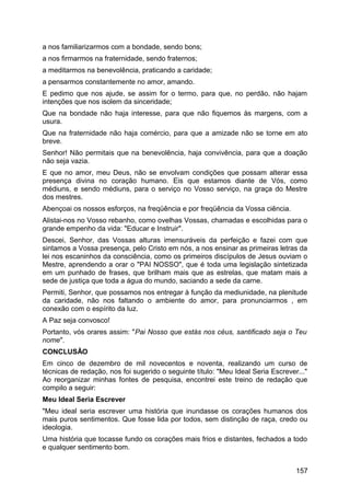 a nos familiarizarmos com a bondade, sendo bons;
a nos firmarmos na fraternidade, sendo fraternos;
a meditarmos na benevolência, praticando a caridade;
a pensarmos constantemente no amor, amando.
E pedimo que nos ajude, se assim for o termo, para que, no perdão, não hajam
intenções que nos isolem da sinceridade;
Que na bondade não haja interesse, para que não fiquemos às margens, com a
usura.
Que na fraternidade não haja comércio, para que a amizade não se torne em ato
breve.
Senhor! Não permitais que na benevolência, haja convivência, para que a doação
não seja vazia.
E que no amor, meu Deus, não se envolvam condições que possam alterar essa
presença divina no coração humano. Eis que estamos diante de Vós, como
médiuns, e sendo médiuns, para o serviço no Vosso serviço, na graça do Mestre
dos mestres.
Abençoai os nossos esforços, na freqüência e por freqüência da Vossa ciência.
Alistai-nos no Vosso rebanho, como ovelhas Vossas, chamadas e escolhidas para o
grande empenho da vida: "Educar e Instruir".
Descei, Senhor, das Vossas alturas imensuráveis da perfeição e fazei com que
sintamos a Vossa presença, pelo Cristo em nós, a nos ensinar as primeiras letras da
lei nos escaninhos da consciência, como os primeiros discípulos de Jesus ouviam o
Mestre, aprendendo a orar o "PAI NOSSO", que é toda uma legislação sintetizada
em um punhado de frases, que brilham mais que as estrelas, que matam mais a
sede de justiça que toda a água do mundo, saciando a sede da carne.
Permiti, Senhor, que possamos nos entregar à função da mediunidade, na plenitude
da caridade, não nos faltando o ambiente do amor, para pronunciarmos , em
conexão com o espírito da luz.
A Paz seja convosco!
Portanto, vós orares assim: "Pai Nosso que estás nos céus, santificado seja o Teu
nome".
CONCLUSÃO
Em cinco de dezembro de mil novecentos e noventa, realizando um curso de
técnicas de redação, nos foi sugerido o seguinte título: "Meu Ideal Seria Escrever..."
Ao reorganizar minhas fontes de pesquisa, encontrei este treino de redação que
compilo a seguir:
Meu Ideal Seria Escrever
"Meu ideal seria escrever uma história que inundasse os corações humanos dos
mais puros sentimentos. Que fosse lida por todos, sem distinção de raça, credo ou
ideologia.
Uma história que tocasse fundo os corações mais frios e distantes, fechados a todo
e qualquer sentimento bom.
157
 