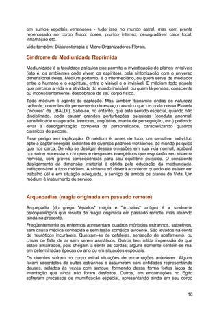 em sumos vegetais venenosos - tudo isso no mundo astral, mas com pronta
repercussão no corpo físico: dores, prurido intenso, desagradável calor local,
inflamação etc.
Vide também: Diatetesterapia e Micro Organizadores Florais.
Síndrome da Mediunidade Reprimida
Mediunidade é a faculdade psíquica que permite a investigação de planos invisíveis
(isto é, os ambientes onde vivem os espíritos), pela sintonização com o universo
dimensional deles. Médium portanto, é o intermediário, ou quem serve de mediador
entre o humano e o espiritual, entre o visível e o invisível. É médium todo aquele
que percebe a vida e a atividade do mundo invisível, ou quem lá penetra, consciente
ou inconscientemente, desdobrado de seu corpo físico.
Todo médium é agente de captação. Mas também transmite ondas de natureza
radiante, correntes de pensamento do espaço cósmico que circunda nosso Planeta
("noures" de UBALDI). Sabe-se, no entanto, que este sentido especial, quando não
disciplinado, pode causar grandes perturbações psíquicas (conduta anormal,
sensibilidade exagerada, tremores, angústias, mania de perseguição, etc.) podendo
levar à desorganização completa da personalidade, caracterizando quadros
clássicos de psicose.
Esse perigo tem explicação. O médium é, antes de tudo, um sensitivo: indivíduo
apto a captar energias radiantes de diversos padrões vibratórios, do mundo psíquico
que nos cerca. Se não se desligar dessas emissões em sua vida normal, acabará
por sofrer sucessivos choques e desgastes energéticos que esgotarão seu sistema
nervoso, com graves conseqüências para seu equilíbrio psíquico. O consciente
desligamento da dimensão imaterial é obtida pela educação da mediunidade,
indispensável a todo médium. A sintonia só deverá acontecer quando ele estiver em
trabalho útil e em situação adequada, a serviço de ambos os planos da Vida. Um
médium é instrumento de serviço.
Arquepadias (magia originada em passado remoto)
Arquepadia (do grego "épados" magia e "archaios" antigo) é a síndrome
psicopatológica que resulta de magia originada em passado remoto, mas atuando
ainda no presente.
Freqüentemente os enfermos apresentam quadros mórbidos estranhos, subjetivos,
sem causa médica conhecida e sem lesão somática evidente. São levados na conta
de neuróticos incuráveis. Queixam-se de cefaléias, sensação de abafamento, ou
crises de falta de ar sem serem asmáticos. Outros tem nítida impressão de que
estão amarrados, pois chegam a sentir as cordas; alguns somente sentem-se mal
em determinadas épocas do ano ou em situações especiais.
Os doentes sofrem no corpo astral situações de encarnações anteriores. Alguns
foram sacerdotes de cultos estranhos e assumiram com entidades representando
deuses, selados às vezes com sangue, formando dessa forma fortes laços de
imantação que ainda não foram desfeitos. Outros, em encarnações no Egito
sofreram processos de mumificação especial, apresentando ainda em seu corpo
16
 