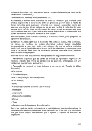 - A perda de contato com pessoas em que se convivia diariamente (ex: pessoas de
uma mesma comunidade.);
- Individualismo. Onde se usa com ênfase o "EU";
Na verdade, o homem deve libertar-se de todas as "muletas" que o tornam uma
criatura dependente e escravizada. Entre as principais, podem estar o hábito de
tomar remédios para quaisquer sintomas que possam apresentar, como por
exemplo uma simples dor de cabeça, ou até se auto medicar à noite dizendo estar
sempre com insônia; deve também parar de culpar as outras pessoas por seus
próprios defeitos ou infortúnios. Aliás é de costume de todo o ser humano culpar aos
outros ao invés de olhar para dentro de si e se corrigir.
Em contrapartida, deve cultivar a bondade, a humildade, o amor, para que possa se
aproximar da felicidade.
Embora os médicos digam que a depressão não pode ser curada, mas controlada,
no campo da medicina ou terapia alternativa pode-se buscar resultados
surpreendentes e não raro, muito mais eficazes do que na própria medicina
tradicional, que se baseia tão somente nos remédios alopáticos como suporte para
tratar a depressão. Essa forma de tratamento não cura, mas adia o mal, podendo
torná-lo muito mais perigoso.
Pode-se buscar total aniquilamento da depressão nos seguintes tratamentos:
- Atendimento espiritual que se utilize da técnica da Apometria (regressão de
memória indireta dos níveis de consciência do paciente, sintonizados em um
médium de incorporação - psicofonia);
- Regressão de memória (o mais indicado é no campo da Terapia de Vidas
Passadas);
- Psicotranse;
- Transidentificação;
- PNL – Programação Neuro-Linguística;
- Cura Prânica;
- Reiki;
- Cromoterapia (mental ou com o uso de luzes);
- Meditação;
- Acupuntura;
- Medicina homeopática;
- Florais;
- Yoga;
- Outras formas de terapias na área alternativa.
Embora a medicina tradicional questione a veracidade das terapias alternativas, os
resultados têm sido surpreendentes. Pois consistem em fazer com que o indivíduo
crie por conta própria, mecanismos que o ajudem a superar os sintomas da
depressão.
160
 