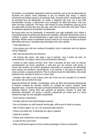 No entanto, os resultados dependem muito do paciente, pois a raiz da depressão se
encontra em pontos muito delicados e que na maioria das vezes, o próprio
mecanismo de defesa psíquico do paciente isola, tornando difícil a localização exata
do principal foco da depressão, ou então, o paciente não quer ver o que está
acontecendo consigo, e demonstra uma sensação de falso bem-estar, mas seu
olhar nos fala o seguinte: "Por favor, não mostre os meus problemas, pois eu já sei
que eles estão ali mas finjo que não vejo, pois não sei como lidar com eles!" Esta é
a verdadeira aparência do portador de depressão.
Na busca pela cura da depressão, é necessário que seja analisado com critério e
maturidade quais os pontos que devem ser mudados, utilizando ferramentas como a
vontade, o querer, mas principalmente a ação, para que uma verdadeira mudança
aconteça. Muitas vezes é necessário buscar mais de um recurso na área da terapia
alternativa para que o resultado seja alcançado com mais rapidez.
* Todo depressivo é:
- Uma pessoa que não tem vivência Evangélica (não é praticante ativo de alguma
crença religiosa);
- Não vibra pensamentos de otimismo;
- Na maioria das vezes, não sabe o que é perdoar, mas é intimo do ódio, do
ressentimento, da mágoa, entre outros sentimentos inferiores;
- Inverte os reais valores do bem viver. Pois o conceito do bem viver se resume
principalmente em tornar agradável, a vida dos que nos cercam, pois assim, a
nossa vida também se tornará agradável; aproveitar os momentos de dificuldade
para crescer em paciência, benevolência, e em espírito, e não para se queixar da
crise ou deste ou aquele problema. Pois na ciência exata da matemática, não existe
problema sem solução! E assim é a nossa vida!
- Também não sabe o que é Deus, pois não O tem em seu coração! E na maioria
das vezes não se lembra de rezar.
Segundo Richard M. Restak, neurologista, cerca de 60% das pessoas depressivas
já tiveram vontade de cometer suicídio ou vontade de morrer, embora neste
segundo caso, o suicídio não seja o principal pensamento, e esse desejo às vezes é
bastante intenso. Outros 40% das pessoas já tentaram suicídio. A cada três
pacientes internados, um tentou o suicídio, justamente por achar que é a única
maneira de fugir de uma situação insuportável.
* Como pensa o depressivo:
- Comigo nada dá certo! (perturbação psíquica)
- Sou um fracasso na vida! (quando acerta algo, afirma que foi sorte ou acaso)
- Não vê futuro algum, ou, se o vê, pressente algo obscuro;
- Possui uma idéia fixa. É obcecado por algo ou alguém;
- Foge de si próprio;
* Frases que o depressivo deve empregar:
- A cada dia fico mais forte!
- Estou enfrentando agora os meus medos (empregar a frase no presente);
161
 