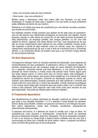 - Estou me tornando cada dia mais confiante;
- Sinto medo...mas vou enfrentá-lo!
Muitas vezes o depressivo culpa aos outros pelo seu fracasso, ou por suas
frustrações. É incapaz de olhar para o espelho e ver que todos os seus problemas
estão refletidos ali (dentro de seu interior).
Reclamar é um hábito que deve ser substituído por uma atitude concreta e positiva,
que resulte em bons frutos.
Na realidade existem muitas pessoas que gostam de ter algo para se queixarem,
pois se não tiverem isso, dificilmente conseguem se comunicar com alguém. Outras
pessoas, passam a vida inteira em busca de um ser ideal (príncipe encantado ou
bela adormecida), do emprego perfeito, dos amigos perfeitos, ou de uma vida
repleta de fartura, julgando que serão felizes com isso, mas esquecem-se de que
são as únicas responsáveis pela melhora do seu próprio ambiente. Outras ainda,
não suportam a perda de algo material, como um veículo, casa, etc. (egoísmo e
mesquinhez) esquecendo-se de que a vida é feita de momentos bons e momentos
difíceis, e, os momentos difíceis só existem para que o ser humano cresça através
de seus próprios esforços.
Os Dois Depressivos
Conseguimos distinguir entre os variados sintomas de depressão, duas espécies de
comportamentos de seus portadores: O depressivo vítima e o depressivo algoz. O
primeiro caracteriza-se por não conseguir reagir ao menor distúrbio da depressão.
Já, o segundo, raramente admite que está depressivo, e vive pronto a atacar as
pessoas ao menor sintoma, e muitas vezes não precisa haver motivo algum para
que esse ataque ocorra. A vítima sofre sem ao menos reagir, está subjugada; o
algoz ataca sem motivo algum, pois possui olhar antagônico e na maioria das vezes
considera-se senhor de si próprio, entrando em depressão quando os outros não
aceitam suas determinações. Quando pressente que está perdendo o controle das
coisas entra em surto para ser o centro das atenções, criando doenças psicológicas
e em muitos casos finge estar morrendo para que possa voltar a ter o controle das
coisas e das pessoas. Este segundo caso está muito mais para neurose do que
para depressão, mas pode ser tratado pelos mesmos métodos.
O Tratamento Apométrico
Aos desdobrarmos os corpos espirituais do atendido, pedimos ao médium vidente
que suba a sua vibração (impulsos 1 a 7) e adentre o corpo Buddhi do atendido.
Dentro deste corpo Buddhi, existem um pequeno sol branco e um triângulo dourado.
Nos casos depressivos, esses dois símbolos usualmente, apresentam-se
extremamente enfraquecidos.
O pequeno sol branco, é a abertura do canal ou cordão que o liga ao átma. Ao
apresentar-se muito pequeno e enfraquecido, comporta-se como se estivesse
parcial ou totalmente entupido, obstruído, bloqueado. Torna-se necessário energizá-
lo com a cor branca ou verde limão e depois branco cintilante isso faz com que a
comunicação do átma com o Buddhi se torne melhor. Assim, o pequeno sol branco
toma um brilho tão grande que se torna ofuscante.
162
 