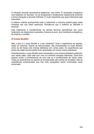 O triângulo dourado apresenta-se gelatinoso, sem brilho. É necessário energizá-lo
com bastante cor dourada. Vai se enrijecendo e fortalecendo rapidamente tomando
a forma triangular e dourado brilhante. É muito importante que esse tratamento seja
executado.
A médium vidente acompanhará todo o tratamento e inclusive poderá pegar estes
símbolos nas sua mãos espirituais. Percebe-se que a melhora ao atendido é
sensível.
Este tratamento é complementar às demais técnicas apométricas tais como
tratamento de obsessores e parasitas, limpeza da aura, dos meridianos energéticos,
de chakras e cordões.
O Corpo Buddhi
Mas o que é o corpo Buddhi e o seu conteúdo? Toda a experiência do espírito,
todas as vivências, depois de harmonizadas, são armazenadas no corpo Buddhi,
como se ele fosse uma imensa biblioteca com várias salas. As experiências que
ainda não estão harmonizadas ficam guardadas nos outros corpos espirituais.
Simbolicamente o corpo Buddhi seria comparado a uma imensa biblioteca particular,
com várias salas, cada sala com uma cor emitindo energias diferentes. Cada livro
poderia conter o conhecimento de uma vida ou o conhecimento de várias vidas.
Todas as experiências do espírito ali armazenadas são isentas de emoções. São as
experiências amadurecidas que não mais necessitam serem vivenciadas como
encarnado.
163
 