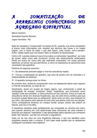 A SOMATIZAÇÃO DEA SOMATIZAÇÃO DE
APARELHOS CONECTADOS NOAPARELHOS CONECTADOS NO
AGREGADO ESPIRITUALAGREGADO ESPIRITUAL
Márcio Godinho
Sociedade Espírita Ramatís
Lagoa Vermelha - RS
Após ter estudado e "comprovado" as teorias do Dr. Lacerda, nos vimos compelidos
a buscar mais informações com respeito aos técnicos das trevas e os magos
negros, com o intuito de saber o que eles fazem, onde moram, como pensam.
Enfim, coletar dados que nos fossem úteis no trabalho de desobsessão.
Como o Dr. Lacerda relata em seus livros sobre os conhecidos "aparelhos", ao invés
de querer saber como eles funcionam (muitos são extremamente sofisticados)
fomos em busca de "como eles são realmente conectados" em nossa estrutura
espiritual; se somos nós que permitimos, e como os obsessores se aproximam para
conectarem tais aparelhos.
Partimos do seguinte raciocínio:
1º - Os obsessores precisam pegar o nível de consciência visado;
2º - Faz-se a implantação do aparelho, que varia de acordo com as intenções e a
intelectualidade do obsessor;
3º - O aparelho começa atuar na vítima.
No primeiro item, tentamos compreender como os obsessores fazem para capturar
o nível de consciência, ou mais de um.
Geralmente, atuam em grupos de magos negros, que, conhecendo o poder de
manipulação de energia, constroem "peias" magnéticas, que funcionam como
"gaiolas" onde sem perceber, a vítima encontra em seu caminho. Como os níveis de
consciência vibram em diversas freqüências, isso de certa forma contribui para que
se tornem presas fáceis para os obsessores. Seria como um trem, que andando no
seu trilho, não haveria como desviar de outro trem que estaria vindo em sua direção.
Como conseqüência teríamos um choque frontal, porque ambos não podem se
desviar, pois há um só trilho.
A freqüência vibratória pode perfeitamente ser comparada ao caminho dos trens,
pois quando atuamos em uma determinada faixa vibracional, de certa maneira é
possível que sejamos "rastreados" e até aprisionados pelos espíritos que conhecem
estas "leis naturais", que têm por princípio o magnetismo.
Cada um de nós vibra em uma freqüência diferente, o que nos identifica como
singulares perante todo o universo. É com base neste quesito que os obsessores
conseguem concretizar seus objetivos.
164
 