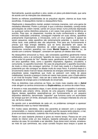 Normalmente, quando escolhem o alvo, existe um plano pré-determinado, que varia
de acordo com as intenções dos obsessores.
Dentre as milhares possibilidades de se prejudicar alguém, citamos as duas mais
escolhidas. O desequilíbrio mental e o desequilíbrio físico.
Objetivando o desequilíbrio mental, existem inúmeras maneiras, com uma gama de
resultados diferentes. Porém o principal, é que o indivíduo obsedado, começa tendo
perturbações de ordem mental, caindo em pouco tempo numa profunda depressão
ou quaisquer outros distúrbios psíquicos, e em casos mais graves há tendência ao
suicídio. Para isso, os obsessores, munidos de muito conhecimento e, aliados a
terríveis instituições umbralinas, conseguem implantar em suas vítimas, aparelhos
praticamente imperceptíveis, e minúsculos, como um vírus orgânico. E apesar de
serem pequenos, estes aparelhos são extremamente potentes, e, quanto mais a
vítima recai, mais potência eles vão adquirindo. Pois para seu funcionamento é
preciso que haja energia deletéria, que se torna abundante em casos de
desequilíbrio. Objetivando distúrbios de ordem psíquica ou intelectual, estes
obsessores conectam aparelhos nos níveis Mental Superior e Inferior, ou, de
acordo com o sintoma "desejado", conectam em apenas um destes dois níveis.
No desequilíbrio emocional ou físico, são conectados aparelhos geralmente menos
sofisticados, como o já conhecido "aparelho de rosca contrária", muito comum nos
casos onde há queixas de "dor". Nestes casos, geralmente as vítimas são atacados
em seus aparelhos vitais, como o aparelho respiratório, digestivo, circulatório, e
comumente, no aparelho locomotor. No caso de prejudicarem o aparelho locomotor,
de modo a vítima não conseguir caminhar. O nível mais visado é o Duplo-etérico,
justamente por não conseguir se afastar muito do corpo físico. A próxima etapa é o
envolvimento deste nível em faixas vibratórias de energias extremamente pesadas e
prejudiciais (peias magnéticas que muito se parecem com redes de pesca
metalizadas), levando a pessoa à morte em casos mais graves, pois o Duplo-etérico
é um nível de funções "vitais", visto ser ele a sede dos chakras, principais agentes
de captação de energia para a revitalização do encarnado.
Para os distúrbios mais próximos ao físico, os níveis mais visados são o Astral
onde atingem os centros emocionais e o Duplo-etérico, os centros de ordem física.
A terceira e mais assustadora etapa, é sem dúvida quando o aparelho é acionado,
geralmente pela própria vítima, através de uma pequena irritação por exemplo.
Alguns desses aparelhos assemelham-se em funcionamento a um pequeno
dispositivo eletrônico, denominado "capacitor" que funciona como um acumulador
de energia que tem um limite, alcançado esse limite, a energia é liberada de uma só
vez, de forma violenta.
De acordo com a sensibilidade de cada um, os problemas começam a aparecer
manifestando maior ou menor intensidade.
Em muitos casos atendidos, vários dos pacientes já estavam com o organismo
comprometido, e, mesmo retirando o aparelho que lhe causara tanto prejuízo, o mal,
já se encontrava enraizado, custando não muito tempo depois, a vida física.
Relato um caso bastante pitoresco e grave ao mesmo tempo. Passou-se em uma
cidade do interior onde um dos médiuns, bastante esforçado por sinal, trabalhar
assíduo da casa, foi convidado a ser atendido. Suas dores eram visíveis, arrastava-
se mais do que caminhava, seu corpo curvado forçava seus braços a quase se
165
 
