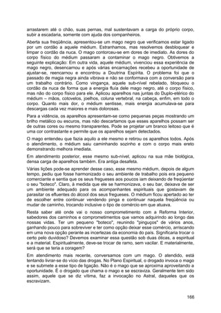 arrastarem até o chão, suas pernas, mal sustentavam a carga do próprio corpo,
subir a escadaria, somente com ajuda dos companheiros.
Aberta sua freqüência, apresentou-se um mago negro que verificamos estar ligado
por um cordão a aquele médium. Estranhamos, mas resolvemos desbloquear e
limpar o cordão da nuca. O mago contorceu-se em dores de imediato. As dores do
corpo físico do médium passaram a contaminar o mago negro. Obtivemos a
seguinte explicação: Em outra vida, aquele médium, vivenciou essa experiência de
mago negro, desencarnou e após várias encarnações recebeu a oportunidade de
ajustar-se, reencarnou e encontrou a Doutrina Espírita. O problema foi que o
passado de magia negra ainda vibrava e não se conformava com a conversão para
um trabalho contrário. Como vingança, aquele sub-nível rebelado, bloqueou o
cordão da nuca de forma que a energia fluía dele mago negro, até o corpo físico,
mas não do corpo físico para ele. Aplicou aparelhos nas juntas do Duplo-etérico do
médium – mãos, cotovelos, joelhos, coluna vertebral, na cabeça, enfim, em todo o
corpo. Quanto mais dor, o médium sentisse, mais energia acumulava-se para
descargas cada vez maiores e mais dolorosas.
Para a vidência, os aparelhos apresentam-se como pequenas peças mostrando um
brilho metálico ou escuros, mas não descartamos que esses aparelhos possam ser
de outras cores ou mesmo transparentes. Pode se projetar um branco leitoso que é
uma cor contrastante e permite que os aparelhos sejam detectados.
O mago entendeu que fazia aquilo a ele mesmo e retirou os aparelhos todos. Após
o atendimento, o médium saiu caminhando sozinho e com o corpo mais ereto
demonstrando melhora imediata.
Em atendimento posterior, esse mesmo sub-nível, aplicou na sua mãe biológica,
densa carga de aparelhos também. Era antiga desafeta.
Várias lições pode-se aprender desse caso, esse mesmo médium, depois de algum
tempo, pediu que fosse harmonizado o seu ambiente de trabalho pois era pequeno
comerciante e sentia que os seus fregueses aos poucos iam deixando de freqüentar
o seu "boteco". Claro, à medida que ele se harmonizava, o seu bar, deixava de ser
um ambiente adequado para os acompanhantes espirituais que gostavam de
parasitar os efluentes do álcool dos seus fregueses. O médium ficou apertado ao ter
de escolher entre continuar vendendo pinga e continuar naquela freqüência ou
mudar de caminho, trocando inclusive o tipo de comércio em que atuava.
Resta saber até onde vai o nosso comprometimento com a Reforma Interior,
sabedores dos caminhos e comprometimentos que vamos adquirindo ao longo das
nossas vidas. Ter um pequeno "boteco", reunindo "pinguços" de vários anos,
ganhando pouco para sobreviver e ter como opção deixar esse comércio, arriscando
em uma nova opção perante as incertezas da economia do país. Significaria trocar o
certo pelo duvidoso? Devemos examinar essa questão sob duas óticas, a espiritual
e a material. Espiritualmente, deve-se trocar de ramo, sem vacilar. E materialmente,
será que se teria a coragem?
Em atendimento mais recente, conversamos com um mago. O atendido, está
tentando livrar-se do vício das drogas. No Plano Espiritual, o drogado invoca o mago
e se submete a esse tipo de ligação. Não é o mago que se aproxima aproveitando a
oportunidade. É o drogado que chama o mago e se escraviza. Geralmente tem sido
assim, aquele que se diz vítima, faz a invocação no Astral, daqueles que os
escravizam.
166
 