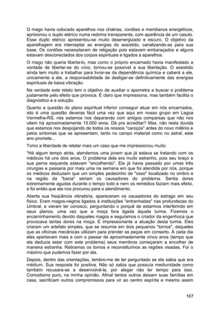 O mago havia colocado aparelhos nos chakras, cordões e meridianos energéticos,
aprisionou o duplo etérico numa redoma transparente, com aparência de um casulo.
Esse duplo etérico apresentou-se muito desenergizado e escuro. O objetivo da
aparelhagem era interceptar as energias do assistido, canalizando-as para sua
base. Os cordões necessitaram de religação pois estavam embaraçados e alguns
estavam desconectados dos corpos espirituais e ligados a aparelhos.
O mago não queria liberta-lo, mas como o próprio encarnado havia manifestado a
vontade de libertar-se do vício, tornou-se possível a sua libertação. O assistido
ainda tem muito a trabalhar para livrar-se da dependência química e caberá a ele,
unicamente a ele, a responsabilidade de desligar-se definitivamente das energias
espirituais de baixa vibração.
Na verdade este relato tem o objetivo de auxiliar o apometra a buscar o problema
justamente pelo efeito que provoca. É claro que impressiona, mas também facilita o
diagnóstico e a solução.
Quanto a questão do plano espiritual inferior conseguir atuar em nós encarnados,
isto é uma questão deveras fácil uma vez que aqui em nosso grupo em Lagoa
Vermelha-RS, nós estamos nos deparando com antigos comparsas que não nos
vêem há aproximadamente 15.000 anos. Dá pra acreditar? Mas, não resta dúvida
que estamos nos despojando de todos os nossos "caroços" antes do novo milênio e
pelos sintomas que se apresentam, tanto no campo material como no astral, este
ano promete...
Tomo a liberdade de relatar mais um caso que me impressionou muito:
"Há algum tempo atrás, atendemos uma jovem que já estava se tratando com os
médicos há uns dois anos. O problema dela era muito estranho, pois seu braço e
sua perna esquerda estavam "encolhendo". Ela já havia passado por umas três
cirurgias e passaria por mais uma na semana em que foi atendida por nós, porque
os médicos deduziam que um simples pedacinho de "osso" localizado no ombro e
na região da "bacia" seriam os causadores do problema. Sentia dores
extremamente agudas durante o tempo todo e nem os remédios faziam mais efeito,
e foi então que ela nos procurou para o atendimento.
Aberta sua freqüência vibratória, apareceram os causadores do estrago em seu
físico. Eram magos-negros ligados à instituições "entranhadas" nas profundezas do
Umbral, e vieram ter conosco, perguntando o porquê de estarmos interferindo em
seus planos, uma vez que a moça fora ligada àquela turma. Fizemos o
encaminhamento devido daqueles magos e seguramos o criador da engenhoca que
provocava tantas dores na moça. É impressionante a atuação desta turma. Eles
criaram um artefato simples, que se resumia em dois pequenos "tornos", daqueles
que as oficinas mecânicas utilizam para prender as peças em conserto. A cada dia
eles apertavam mais e com o passar de aproximadamente cinco anos (tempo que
ela deduzia estar com este problema) seus membros começaram a encolher de
maneira estranha. Retiramos os tornos e reconstituímos as regiões visadas. Foi o
máximo que pudemos fazer por ela.
Depois, dentro das orientações, lembro-me de ter perguntado se ela sabia que era
médium. Sua resposta foi positiva. Não só sabia que possuía mediunidade como
também recusara-se a desenvolvê-la, por alegar não ter tempo para isso.
Comodismo puro, na minha opinião. Afinal tantos outros deixam suas famílias em
casa, sacrificam outros compromissos para vir ao centro espírita e mesmo assim
167
 