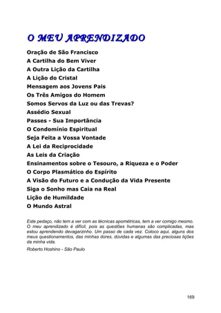 O MEU APRENDIZADOO MEU APRENDIZADO
Oração de São Francisco
A Cartilha do Bem Viver
A Outra Lição da Cartilha
A Lição do Cristal
Mensagem aos Jovens Pais
Os Três Amigos do Homem
Somos Servos da Luz ou das Trevas?
Assédio Sexual
Passes - Sua Importância
O Condomínio Espiritual
Seja Feita a Vossa Vontade
A Lei da Reciprocidade
As Leis da Criação
Ensinamentos sobre o Tesouro, a Riqueza e o Poder
O Corpo Plasmático do Espírito
A Visão do Futuro e a Condução da Vida Presente
Siga o Sonho mas Caia na Real
Lição de Humildade
O Mundo Astral
Este pedaço, não tem a ver com as técnicas apométricas, tem a ver comigo mesmo.
O meu aprendizado é difícil, pois as questões humanas são complicadas, mas
estou aprendendo devagarzinho. Um passo de cada vez. Coloco aqui, alguns dos
meus questionamentos, das minhas dores, dúvidas e algumas das preciosas lições
da minha vida.
Roberto Hoshino - São Paulo
169
 