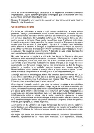 astral as faixas de conservação cadavérica e os respectivos amuletos fortemente
magnetizados. Alguns sofreram punições e maldições que se imantaram em seus
perispíritos e continuam atuando até hoje.
Sempre é necessário um tratamento especial em seu corpo astral para haver a
liberação total do paciente.
Goécia (magia negra)
Em todas as civilizações, e desde a mais remota antigüidade, a magia esteve
presente. Começou provavelmente, com o homem das cavernas. Sabemos de seus
rituais propiciatórios para atrair animais com que se alimentavam, de rituais mágicos
em cavernas sepulcrais, de invocações às forças da Natureza para defesa da tribo
contra animais e inimigos. Essa magia natural teve suas finalidades distorcidas,
tornando-se arma mortífera nas mãos de magos renegados. Encantamentos eram
usados para fins escusos. E para agredir, prejudicar e confundir, tanto indivíduos
como exércitos e Estados. A ambição e o egoísmo usaram as forças da Natureza
para o Mal; espíritos dos diversos reinos foram e ainda são escravizados por magos
negros, que não poupam o próprio Homem. A distorção e o uso errado da magia fez
com que caísse em rápida e progressiva decadência.
No mais das vezes, a magia é a utilização das forças da Natureza, dos seus
elementos e dos seres espirituais que os coordenam. A Natureza é a obra de Deus
na sua forma pura, não é boa, nem ruim, ela é! Nós, os seres humanos, no nosso
agir errado é que utilizamos maldosamente essas energias, e ao longo do nosso
aprendizado, nos tornamos magos negros, nos distanciamos da Lei do Criador,
deixando o orgulho e a vaidade, assumir espaço em nossos corações.
Desaprendemos como receber a energia divina e aprendemos a ganhar "poder"
sobre os nossos companheiros e assim sugar as suas minguadas energias.
Ao longo das nossas encarnações, fomos nos tornando seres devedores da Lei, e
nesse errôneo caminhar, Deus se apieda e permite que paguemos com o Amor, as
dívidas que contraímos. Esta é a finalidade das nossas vidas, "Amar a Deus sobre
todas as coisas e ao próximo como a nós mesmos."
O pior tipo de obsessão, contudo, por todos os motivos complexa, é sem dúvida o
que envolve a superlativamente nefasta magia negra. Ao nos depararmos com tais
casos, de antemão sabemos: será necessário ministrar tratamento criterioso, etapa
por etapa, para retirar os obsessores (que costumam ser muitos). Procedemos à
desativação dos campos magnéticos que, sem esta providência, ficariam atuando
indefinidamente sobre a vítima. Isto é muito importante. Alertamos: a ação
magnética só desaparece se desativada por ação externa em relação à pessoa, ou
se o enfermo conseguir elevar seu padrão vibratório a um ponto tal que lhe permita
livrar-se, por si próprio, da prisão magnética.
Assim como um dia utilizamos as forças da Natureza de maneira errada, podemos
contar também com a Natureza para que a utilizemos da maneira certa, pelo menos,
desta vez. Entidades da Natureza sempre estarão presentes e dispostas a nos
auxiliarem.
Os magos das trevas têm atuação bastante conhecida. Astuciosa. Dissimuladora.
Diabólica. Apresentam-se às vezes com mansidão. São aparências, ciladas,
17
 