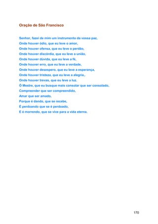 Oração de São Francisco
Senhor, fazei de mim um instrumento da vossa paz,
Onde houver ódio, que eu leve o amor,
Onde houver ofensa, que eu leve o perdão,
Onde houver discórdia, que eu leve a união,
Onde houver dúvida, que eu leve a fé,
Onde houver erro, que eu leve a verdade,
Onde houver desespero, que eu leve a esperança,
Onde houver tristeza, que eu leve a alegria,.
Onde houver trevas, que eu leve a luz.
Ó Mestre, que eu busque mais consolar que ser consolado,
Compreender que ser compreendido,
Amar que ser amado,
Porque é dando, que se recebe,
É perdoando que se é perdoado,
E é morrendo, que se vive para a vida eterna.
170
 