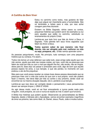 A Cartilha do Bem Viver
Estou no caminho como todos, mas gostaria de falar
algo que julguei ser importante para a humanidade. São
os lembretes e lições para a vida, por isso achei
coragem para lhes escrever.
Existem na Bíblia Sagrada, vários casos ou contos,
pequenas histórias que podem servir de exemplos ou luz
para aqueles que estão no caminho, sobretudo os
ensinamentos do próprio Cristo.
Lembre-se que todo livro que fale do Amor a Deus, é
Sagrado. Todo planeta tem seus livros sagrados que
falam do Amor a Deus.
Todos querem saber de que maneira: não ficar
doente, não ser atingido pelo mal, melhorar na vida
ou seja, prosperar, etc.. Então vamos aprender como:
As pessoas perguntaram, muito. No princípio, tudo começou com uma pequena
história que eu contava. Foi assim...
Todos nós temos um anjo defensor que sabe tudo, esse amigo sabe aquilo que nós
não vemos, aquilo que está nas nossas costas, por isso, você não se preocupe que
falem de você por trás ou com o mal que alguém lhe fez, não revide, não se vingue,
deixe para lá, esse anjo vai passar e arrecadar para você, algo de bom que aquela
pessoa espera há anos, a sua benção, e que ela perdeu no momento em que
praticou o ato de lhe prejudicar.
Mas para que você possa receber as coisas boas dessa pessoa desavisada que se
preocupa mais com a vida dos outros do que com a sua própria, você não poderá
fazer o mesmo, não deve falar por trás ou contra o seu próximo, senão você vai
encontrar-se na mesma situação daquele, isto é, perderá a sua benção.
Lembre-se que isso deve ser corrigido desde o pensamento ( seus pensamentos
devem ser sempre limpos ). ORAI E VIGIAI.
Ao agir desse modo, você só vai ficar arrecadando e nunca perde nada para
ninguém, você prospera, se cura e nunca se expõe ao mal. É assim que funciona.
A Bíblia traz histórias que podem ajudar. Observando as personalidades da Bíblia
Sagrada, desde o Gênesis até o Apocalipse, vamos encontrar exemplos magníficos
de amor ao próximo, tais como Abel, Jó, Daniel, Jesus, Paulo, João e muitos outros.
171
 
