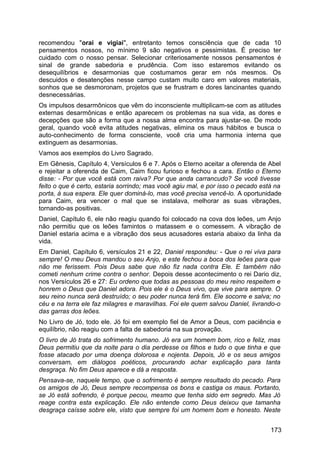 recomendou "orai e vigiai", entretanto temos consciência que de cada 10
pensamentos nossos, no mínimo 9 são negativos e pessimistas. É preciso ter
cuidado com o nosso pensar. Selecionar criteriosamente nossos pensamentos é
sinal de grande sabedoria e prudência. Com isso estaremos evitando os
desequilíbrios e desarmonias que costumamos gerar em nós mesmos. Os
descuidos e desatenções nesse campo custam muito caro em valores materiais,
sonhos que se desmoronam, projetos que se frustram e dores lancinantes quando
desnecessárias.
Os impulsos desarmônicos que vêm do inconsciente multiplicam-se com as atitudes
externas desarmônicas e então aparecem os problemas na sua vida, as dores e
decepções que são a forma que a nossa alma encontra para ajustar-se. De modo
geral, quando você evita atitudes negativas, elimina os maus hábitos e busca o
auto-conhecimento de forma consciente, você cria uma harmonia interna que
extinguem as desarmonias.
Vamos aos exemplos do Livro Sagrado.
Em Gênesis, Capítulo 4, Versículos 6 e 7. Após o Eterno aceitar a oferenda de Abel
e rejeitar a oferenda de Caim, Caim ficou furioso e fechou a cara. Então o Eterno
disse: - Por que você está com raiva? Por que anda carrancudo? Se você tivesse
feito o que é certo, estaria sorrindo; mas você agiu mal, e por isso o pecado está na
porta, à sua espera. Ele quer dominá-lo, mas você precisa vencê-lo. A oportunidade
para Caim, era vencer o mal que se instalava, melhorar as suas vibrações,
tornando-as positivas.
Daniel, Capítulo 6, ele não reagiu quando foi colocado na cova dos leões, um Anjo
não permitiu que os leões famintos o matassem e o comessem. A vibração de
Daniel estaria acima e a vibração dos seus acusadores estaria abaixo da linha da
vida.
Em Daniel, Capítulo 6, versículos 21 e 22, Daniel respondeu: - Que o rei viva para
sempre! O meu Deus mandou o seu Anjo, e este fechou a boca dos leões para que
não me ferissem. Pois Deus sabe que não fiz nada contra Ele. E também não
cometi nenhum crime contra o senhor. Depois desse acontecimento o rei Dario diz,
nos Versículos 26 e 27: Eu ordeno que todas as pessoas do meu reino respeitem e
honrem o Deus que Daniel adora. Pois ele é o Deus vivo, que vive para sempre. O
seu reino nunca será destruído; o seu poder nunca terá fim. Ele socorre e salva; no
céu e na terra ele faz milagres e maravilhas. Foi ele quem salvou Daniel, livrando-o
das garras dos leões.
No Livro de Jó, todo ele. Jó foi em exemplo fiel de Amor a Deus, com paciência e
equilíbrio, não reagiu com a falta de sabedoria na sua provação.
O livro de Jó trata do sofrimento humano. Jó era um homem bom, rico e feliz, mas
Deus permitiu que da noite para o dia perdesse os filhos e tudo o que tinha e que
fosse atacado por uma doença dolorosa e nojenta. Depois, Jó e os seus amigos
conversam, em diálogos poéticos, procurando achar explicação para tanta
desgraça. No fim Deus aparece e dá a resposta.
Pensava-se, naquele tempo, que o sofrimento é sempre resultado do pecado. Para
os amigos de Jó, Deus sempre recompensa os bons e castiga os maus. Portanto,
se Jó está sofrendo, é porque pecou, mesmo que tenha sido em segredo. Mas Jó
reage contra esta explicação. Ele não entende como Deus deixou que tamanha
desgraça caísse sobre ele, visto que sempre foi um homem bom e honesto. Neste
173
 