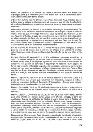 estado de angústia e de dúvida, Jó chega a desafiar Deus. Ele exige uma
explicação para que finalmente possa ser aceito por Deus e considerado pelos
outros como um homem bom e correto.
E Deus tem a última palavra. Ele não responde às perguntas de Jó, mas fala do seu
próprio poder e sabedoria. Humildemente Jó reconhece que ele não é nada diante
de um Deus tão poderoso e sábio e se arrepende de haver usado palavras duras e
violentas.
No final fica provado que Jó tinha razão e que os seus amigos estavam errados. Ele
tinha toda a razão de rejeitar o modo de pensar dos seus amigos. E para Jó tudo vai
melhor ainda do que no começo da história. Deus repreende os amigos de Jó por
não haverem entendido a razão do seu sofrimento e por haverem defendido idéias
erradas a respeito de Deus. Jó, ao contrário, mesmo com a sua impaciência, as
suas reclamações e os seus protestos, conservou a fé num Deus que é justo. Ele
reconheceu que os seres humanos não podem compreender tudo nem explicar bem
a razão por que às vezes também os inocentes sofrem.
Em Jó. Capítulo 42, Versículo 12 e 13, temos: O Deus Eterno abençoou a última
parte da vida de Jó mais do que a primeira. Ele chegou a ter catorze mil ovelhas,
seis mil camelos, dois mil bois e mil jumentas. Também foi pai de sete filhos e três
filhas.
Em Atos, Capítulo 16, Versículo 22 e 23, Aí a multidão se juntou para atacar Paulo e
Silas. Os oficiais rasgaram as roupas deles e mandaram surrá-los com varas.
Bateram muito neles e em seguida jogaram os dois na cadeia, dando ordem ao
carcereiro para guardá-los com toda a segurança. O apóstolo Paulo, depois de
haver sido açoitado, foi lançado na prisão, ele não reagiu. Mesmo depois dos anjos
enteais abrirem todas as portas das prisões e romperem as correntes, Paulo e Silas
não fugiram. Paulo tinha que ser exemplo. Se alguém quisesse alcançá-lo, teria que
subir sua vibração. Por ele ser espiritual, não desceria a sua vibração através do
revide.
Mateus, Capítulo 26, Versículos 51 e 52. Mateus descreve a traição de Judas e a
prisão de Jesus. Mas um dos que estavam ali com Jesus tirou a espada e cortou a
orelha do empregado do Grande Sacerdote. Aí Jesus disse: - Guarde a sua espada,
pois quem usa a espada será morto pela espada.
Mateus, Capítulo 26, Versículo 62. O Grande Sacerdote se levantou e perguntou a
Jesus: - Você não vai se defender dessa acusação? O silêncio de Jesus foi a
resposta.
Mateus, Capítulo 27, Versículo 26, 27, 28, 29, 30 e 31. Então Pilatos soltou Barbas
para eles. Depois de mandar surrar Jesus com chicote, entregou-o para ser
crucificado. Depois os soldados de Pilatos levaram Jesus para o Palácio do
Governador e reuniram toda a tropa em volta dele. Tiraram a sua roupa e o vestiram
com uma capa vermelha. Fizeram uma coroa de ramos cheios de espinhos e a
puseram na sua cabeça e colocaram uma vara na sua mão direita. Aí se ajoelharam
diante dele e caçoavam, dizendo: - Viva o Rei dos Judeus! Cuspiam nele, pegavam
a vara e batiam na sua cabeça. Depois de caçoarem dele, tiraram a capa vermelha
e o vestiram com a roupa que ele usava. Em seguida o levaram para o crucificarem.
Nosso grande Mestre Jesus. Esse foi preso, esbofeteado, humilhado, chicoteado,
cuspiram nele, carregou uma cruz e foi pregado nela até a morte. Jesus poderia se
defender (lógico) mas não o fez, não, Ele não poderia descer a esse nível
174
 