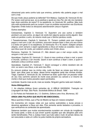 vibracional pois seria contra tudo que ensinou, portanto não poderia pagar o mal
com o mal.
De que modo Jesus poderia se defender? Em Mateus, Capítulo 26, Versículo 53 diz:
Por acaso você pensa que, se eu pedisse a ajuda ao meu Pai, ele não me mandaria
logo doze exércitos de anjos? E na seqüência, no Versículo 56, justifica: Mas tudo
isso está acontecendo para se cumprir o que os profetas escreveram nas Escrituras
Sagradas. Então todos os discípulos abandonaram Jesus e fugiram.
Outros exemplos:
Colossenses, Capítulo 3, Versículo 13. Suportem uns aos outros e também
perdoem uns aos outros, se algum de vocês tem alguma queixa contra alguém. Que
cada um perdoe o outro, do mesmo modo que o Senhor perdoou vocês.
I Tessalonicenses, Capítulo 5, Versículo 15. Tomem cuidado para que ninguém
pague o mal com o mal. Ao contrário, procurem sempre fazer o bem uns aos outros
e a todos em geral. E na seqüência, os Versículos 16 a 18, dizem: Estejam sempre
alegres, orem sempre e sejam agradecidos a Deus em todas as ocasiões. Isso é o
que Deus quer de vocês, por estarem unidos com Cristo Jesus.
Romanos, Capítulo 12, Versículo 21. Não deixem que o mal vença vocês, mas
vençam o mal com o bem.
Apocalipse, Capítulo 22, Versículo 11. Quem é mau continue a fazer o mal, e quem
é imundo, continue a ser imundo. Quem é bom continue a fazer o bem, e quem é
dedicado a Deus continue assim.
Apocalipse, Capítulo 21, Versículo 7. Quem conseguir a vitória receberá isto de
mim: eu serei o seu Deus, e ele será meu filho.
Eu procuro praticar isso na minha vida, cuido de fazer as coisas que tenho que
fazer, sem olhar para os lados, dessa forma resgatarei parte das minhas dívidas.
Tiago, Capítulo 5, Versículo 20, diz: lembrem-se disto: quem fizer um pecador voltar
do seu mau caminho salvará da morte esse pecador (ou salvará a si mesmo da
morte) e fará que muitos pecados sejam perdoados.
Lembrete: Quanto mais se dá, mais se recebe. Ninguém ganha nada sem trabalho.
Notas Bibliográficas
1. As citações bíblicas foram extraídas de: A BÍBLIA SAGRADA, Tradução na
Linguagem de Hoje, São Paulo. Sociedade Bíblica do Brasil, 1988.
2. Os Portais da Felicidade de J. S. Godinho, Editora Letra Viva, Blumenau, SC
AINDA UMA PALAVRA QUE MUITO ME EMOCIONOU,
Meus queridos Irmãos, que a Paz do Mestre se faça em nossos corações!
Há momentos em nossas vidas em que somos submetidos a duras provas e
devemos agradecer a Deus por elas. Pois somente sendo testados e provados, é
que verificamos os conteúdos de aprendizado.
Sabemos também que muitos acontecimentos sucedem em virtude de invigilância
de nossa parte, e tanto os que erram quanto aqueles que são atingidos pelo erro
serão beneficiados. Pois a Justiça maior que tudo sabe e tudo vê jamais deixou de
ser executada e cada um colhe na justa medida da própria semeadura.
175
 
