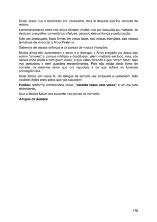 Disse Jesus que o escândalo era necessário, mas ai daquele que lhe servisse de
motivo.
Lamentavelmente entre nós ainda existem irmãos que por descuido ou maldade, se
dedicam a espalhar comentários infelizes, gerando desconfiança e perturbação.
Não vos preocupeis, ficais firmes em vosso labor, nas vossas intenções, nas vossas
tentativas de vivenciar o Amor Fraterno.
Sabemos de vossos esforços e da pureza de vossas intenções.
Muitos ainda não aprenderam a sentir e a distinguir o Amor pregado por Jesus dos
outros "amores" e, porque infelizes e desditosos, vêem maldade em tudo, mas, vós
sabeis onde estão e com quem estão, o que estão fazendo e que devem fazer. Não
vos perturbeis e nem guardeis ressentimentos. Pois não estão ainda livres de
cometer os mesmos erros que ora repudiais e de que sofreis as funestas
conseqüências.
Sede firmes em vossa fé. Os Amigos de sempre vos amparam e sustentam. Não
vacileis! Antes oreis pelos que vos caluniam!
Perdoai conforme recomendou Jesus, "setenta vezes sete vezes" e um dia tudo
entendereis.
Que o Mestre Maior nos sustente nas provas do caminho.
Amigos de Sempre
176
 