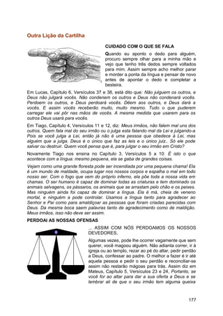 Outra Lição da Cartilha
CUIDADO COM O QUE SE FALA
Quando eu aponto o dedo para alguém,
procuro sempre olhar para a minha mão e
vejo que tenho três dedos sempre voltados
para mim. Assim sempre acho melhor parar
e morder a ponta da língua e pensar de novo
antes de apontar o dedo e completar a
besteira.
Em Lucas, Capítulo 6, Versículos 37 e 38, está dito que: Não julguem os outros, e
Deus não julgará vocês. Não condenem os outros e Deus não condenará vocês.
Perdoem os outros, e Deus perdoará vocês. Dêem aos outros, e Deus dará a
vocês. E assim vocês receberão muito, muito mesmo. Tudo o que puderem
carregar ele vai pôr nas mãos de vocês. A mesma medida que usarem para os
outros Deus usará para vocês.
Em Tiago, Capítulo 4, Versículos 11 e 12, diz: Meus irmãos, não falem mal uns dos
outros. Quem fala mal do seu irmão ou o julga esta falando mal da Lei e julgando-a
Pois se você julga a Lei, então já não é uma pessoa que obedece à Lei, mas
alguém que a julga. Deus é o único que faz as leis e o único juiz.. Só ele pode
salvar ou destruir. Quem você pensa que é, para julgar o seu irmão em Cristo?
Novamente Tiago nos ensina no Capítulo 3, Versículos 5 a 10: É isto o que
acontece com a língua: mesmo pequena, ela se gaba de grandes coisas.
Vejam como uma grande floresta pode ser incendiada por uma pequena chama! Ela
é um mundo de maldade, ocupa lugar nos nossos corpos e espalha o mal em todo
nosso ser. Com o fogo que vem do próprio inferno, ela põe toda a nossa vida em
chamas. O ser humano é capaz de dominar todas as criaturas e tem dominado os
animais selvagens, os pássaros, os animais que se arrastam pelo chão e os peixes.
Mas ninguém ainda foi capaz de dominar a língua. Ela é má, cheia de veneno
mortal, e ninguém a pode controlar. Usamos a língua tanto para agradecer ao
Senhor e Pai como para amaldiçoar as pessoas que foram criadas parecidas com
Deus. Da mesma boca saem palavras tanto de agradecimento como de maldição.
Meus irmãos, isso não deve ser assim.
PERDOAI AS NOSSAS OFENSAS
... ASSIM COM NÓS PERDOAMOS OS NOSSOS
DEVEDORES,
Algumas vezes, pode lhe ocorrer vagamente que sem
querer, você magoou alguém. Não adianta correr, ir à
igreja ou ao templo, rezar ao pé do altar, pedir perdão
a Deus, confessar ao padre. O melhor a fazer é ir até
aquela pessoa e pedir o seu perdão e reconciliar-se
assim não restarão mágoas para trás. Assim diz em
Mateus, Capítulo 5, Versículos 23 e 24, Portanto, se
você for ao altar para dar a sua oferta a Deus e se
lembrar ali de que o seu irmão tem alguma queixa
177
 