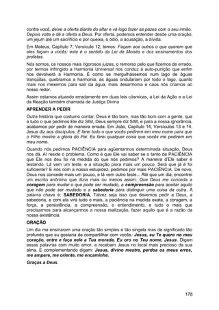 contra você, deixe a oferta diante do altar e vá logo fazer as pazes com o seu irmão.
Depois volte e dê a oferta a Deus. Por oferta, podemos entender desde uma oração,
um jejum até um sacrifício e por queixa, o ódio, a acusação, a dívida.
Em Mateus, Capítulo 7, Versículo 12, temos: Façam aos outros o que querem que
eles façam a vocês: este é o sentido da Lei de Moisés e dos ensinamentos dos
profetas.
Nós somos, os nossos mais rigorosos juizes, o remorso pelo que fizemos de errado,
por termos infringido a Harmonia Universal nos conduz à auto-punição que enfim
nos devolverá a Harmonia. É como se mergulhássemos num lago de águas
tranqüilas, quebramos a harmonia, as águas ondulariam por todo o lago, quanto
mais nos mexemos para sair da água, mais desarmonia e caos nós criamos ao
nosso redor.
Assim estamos atuando erradamente em duas leis cósmicas, a Lei da Ação e a Lei
da Reação também chamada de Justiça Divina
APRENDER A PEDIR
Outra história que costumo contar: Deus é tão bom, mas tão bom com a gente, que
a tudo o que pedimos Ele diz SIM, Deus sempre diz SIM, e para a nossa ignorância,
acabamos por pedir de maneira errada. Em João, Capítulo 14, Versículos 13 e 14,
Jesus diz aos discípulos: E farei tudo o que vocês pedirem em meu nome para que
o Filho mostre a glória do Pai. Eu farei qualquer coisa que vocês me pedirem em
meu nome.
Quando nós pedimos PACIÊNCIA para agüentarmos determinada situação, Deus
nos dá. Aí reside o problema. Como é que Ele vai saber se o tanto de PACIÊNCIA
que Ele nos deu foi na medida do que nós pedimos? A maneira d’Ele saber é
testando. Lá vem um teste, e a situação piora mais um pouco. Será que já é foi
suficiente? E nós com a nossa estupidez, pedimos por mais PACIÊNCIA. De novo,
Deus nos concede mais um pouco, e lá vem outro teste... Até que um dia, encontrei
um escrito anônimo que dizia mais ou menos assim: Que Deus me conceda a
coragem para mudar o que pode ser mudado, a compreensão para aceitar aquilo
que não pode ser mudado e a sabedoria para distinguir uma coisa da outra. A
palavra chave é: SABEDORIA. Talvez seja isso que devemos pedir a Deus, a
sabedoria, e com ela virá tudo o mais, a paciência na medida exata, a coragem, a
força, a persistência, a compreensão, o entendimento, e tudo o mais que
precisarmos para alcançarmos a nossa realização, fazer aquilo que é a razão da
nossa existência.
ORAÇÃO
Um dia me ensinaram uma oração tão simples e tão singela mas de significado tão
profundo que eu gostaria de compartilhar com vocês: Jesus, eu Te quero no meu
coração, entre e faça nele a Tua morada. Eu oro no Teu nome, Jesus. Digam
essas palavras com muito amor, e recebam Jesus no local mais precioso da sua
alma. E complementando digam: Jesus, divino mestre, perdoa os meus erros,
me ampare, me oriente, me encaminhe.
Graças a Deus.
178
 
