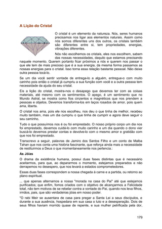 A Lição do Cristal
O cristal é um elemento da natureza. Nós, seres humanos
precisamos nos ligar aos elementos naturais. Assim como
nós somos diferentes uns dos outros, os cristais também
são diferentes entre si, tem propriedades, energias,
vibrações diferentes.
Nós não escolhemos os cristais, eles nos escolhem, sabem
das nossas necessidades, daquilo que estamos precisando
naquele momento. Querem portanto ficar próximos a nós e querem nos passar o
que ele tem de mais precioso que é a sua energia, da mesma forma passamos as
nossas energias para o cristal. Isso torna essa relação bastante pessoal. Não deixe
outra pessoa tocá-lo.
Se um dia você sentir vontade de entrega-lo a alguém, entregue-o com muito
carinho pois então o cristal já cumpriu a sua função com você e a outra pessoa tem
necessidade da ajuda do seu cristal.
Eis a lição do cristal, mostra-nos o desapego que devemos ter com as coisas
materiais, até mesmo com os sentimentos. O apego, é um sentimento que no
Mundo Astral, se mostra como fios cinzentos e magnéticos que nos prendem a
pessoas e objetos. Devemos transforma-los em laços rosados de amor, pois quem
ama, liberta.
O cristal nos ama, pois ele nos escolheu, nos deu o que tinha de melhor, recebeu
muito também, mas um dia cumpriu o que tinha de cumprir e agora deve seguir o
seu caminho.
Tudo o que possuímos nos é ou foi emprestado. O nosso próprio corpo um dia nos
foi emprestado, devemos cuidá-lo com muito carinho e um dia quando o dono vier
buscá-lo devemos prestar contas e devolve-lo com o mesmo amor e gratidão com
que nos foi emprestado.
Transcrevo a seguir, palavras de Jamiro dos Santos Filho e um conto de Malba
Tahan que nos conta uma história fascinante, que reforça ainda mais a necessidade
de restituirmos a Deus o que momentaneamente nos pertencia.:
As Jóias
O drama da existência humana, possui duas fases distintas que é necessário
aceitarmos, para que, ao depararmos o momento, estejamos preparados e não
derrapemos no desespero, que nos levará a estados comprometedores.
Essas duas fases correspondem a nossa chegada à carne e a partida, ou retorno ao
plano espiritual.
... que apenas alternamos a nossa "morada na casa do Pai" até que estejamos
purificados; que enfim, fomos criados com o objetivo de alcançarmos a Felicidade
total, não tem motivos de se rebelar contra a vontade do Pai, quando nos leva filhos,
irmãos, pais, que são verdadeiras jóias em nosso poder.
"O rabi Meir se ausentara de casa para pregar a Santa Lei a seus discípulos, e
durante a sua ausência, hospedara em sua casa o luto e a desesperação. Dois de
seus filhos haviam morrido quase de repente, e sua mulher petrificada pela dor,
179
 