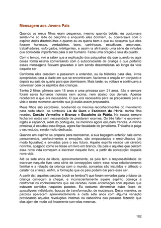 Mensagem aos Jovens Pais
Quando os meus filhos eram pequenos, mesmo quando bebês, eu costumava
sentar-me ao lado do berçinho e enquanto eles dormiam, eu conversava com o
espírito deles dizendo-lhes o quanto eu os queria bem e que eu desejava que eles
fossem honestos, verdadeiros, bons, carinhosos, estudiosos, amorosos,
trabalhadores, esforçados, inteligentes, e assim ia alinhando uma série de virtudes
que considero importantes para o ser humano. Fazia uma oração e saia do quarto.
Com o tempo, vim a saber que a explicação dos psiquiatras diz que quando eu agia
dessa forma estava conversando com o subconsciente da criança e que portanto
essas mensagens ficavam gravadas e iam sendo desenroladas ao longo da vida
daquele ser.
Conforme eles cresciam e passaram a entender, eu lia historias para eles, livros
apropriados para a idade em que se encontravam, fazíamos a oração em conjunto e
depois eu saia do quarto para que dormissem. Mais tarde, eu voltava e continuava a
conversar com os espíritos das crianças.
Tenho 2 filhos gêmeos com 18 anos e uma princesa com 21 anos. São e sempre
foram seres humanos normais nem acima, nem abaixo dos demais. Apenas
receberam o que era necessário. O que era necessário para se prepararem para a
vida e neste momento acredito que já estão assim preparados.
Meus filhos são escoteiros, recebendo os maiores reconhecimentos do movimento
para cada idade, os símbolos Lis de Ouro e Escoteiro da Pátria, minha filha
recebeu Cordão Vermelho e Branco e Escoteiro da Pátria. Na escola sempre
fecharam notas sem necessidade de prestarem exames. Os três falam e escrevem
inglês e espanhol, além do português, os meninos agora estudam francês. A minha
princesa já estudou essa língua, agora faz faculdade de jornalismo. Trabalha e paga
o seu estudo, sendo muito dedicada.
Quando um espírito se prepara para reencarnar, a sua bagagem anterior, tais como
pensamentos, conhecimentos e emoções, são empacotados e embrulhados (de
modo figurativo) e enviados para o seu futuro. Aquele espírito recebe um cérebro
novinho, apagado como se fosse um livro em branco. Os pais e aqueles que cercam
essa nova vida começam a escrever naquele livro, a partir da concepção daquela
nova vida.
Até os sete anos de idade, aproximadamente, os pais tem a responsabilidade de
escrever naquele livro uma série de concepções sobre esse novo relacionamento
familiar e a relação da criança com o mundo, conceitos são incutidos e talhado o
caráter da criança, enfim, a formação que os pais podem dar para esse ser.
A partir daí, aqueles pacotes (você se lembra?) que foram enviados para o futuro da
criança começam a chegar, e inconscientemente aquele espírito começa a
confrontar os conhecimentos que ele recebeu nesta encarnação com aqueles que
estavam contidos naqueles pacotes. Eu costumo denominar estas fases de
apocalipses individuais, épocas de transformação, de mudanças. Desta maneira, os
pacotes aparecem aproximadamente a cada sete anos com alguma variação
provocando aquelas revoluções internas na cabecinha das pessoas fazendo que
elas ajam de modo até incoerente com elas mesmas.
182
 