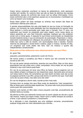 Casos típicos costumam acontecer na época da adolescência, onde aparecem
revoltas sem sentido. Eu costumo dizer que são as fases de abertura dos pacotes
apocalípticos, épocas de confronto das novas com as velhas informações. Como
esses confrontos são a nível espiritual, passam-se no inconsciente e manifestam-se
como se fossem uma revolução.
Essas fases podem ser boas amargas ou amenas mas sempre são fases de
confrontos e dilemas para cada um.
A grande responsabilidade dos pais esta ligada ao que se incute na formação da
criança. Um momento de muita satisfação que tive recentemente foi quando meus
filhos pediram a minha permissão para viajar para o Canadá. Com 17 anos, me
explicaram que haviam se preparado para essa viagem, como nessa época eu
estava passando por uma fase financeira apertada, expliquei que não poderiam
contar com a minha ajuda. A resposta foi que tinham economizado as mesadinhas
durante bastante tempo e que só precisavam da autorização. Prepararam o roteiro,
reservaram acomodações em albergues da juventude e "bed & breakfast" que são
hotéis tipo cama e café da manhã, com acomodações boas e baratas. Fizeram
reservas de passagens e ainda foram a teatros, jogos e museus, durante 23 dias,
um programa que muito adulto não faria. Isso me mostrou o quanto são
independentes e amadurecidos.
Dicas para os Pais melhorarem seus relacionamentos com seus Filhos
Dr. Içami Tiba
psiquiatra, psicodramatista, palestrante e autor de 8 livros.
Dê menos ordens e conselhos aos filhos e mesmo que não concorde de início,
escute-os até o fim.
Em vez de querer sempre ensiná-los, aprenda com seus filhos. Seja um bom aluno
aprendendo com ele a lidar com o vídeo, computador, micro ondas, em vez de pedir
(ordenar) o que você mesmo pode fazer.
Em vez de se preocupar em levar seus filhos às festas, procure pegá-los com os
seus (deles) amigos e entregue-os nas respectivas casas. Aproveite para conversar
com todos sobre a festa. Os comentários que eles fazem da festa você não ouviria
se pegasse somente o seu filho, porque este dorme no caminho de casa. Você sabe
como ele vai para a festa, mas sabe como ele volta?
Em vez de obrigá-los a dormir cedo, acorde-os bem mais cedo.
Conheça bem os amigos dos seus filhos antes de declará-los "más companhias".
Não se deixe guiar somente pelas aparências. Os jovens são muito preconceituosos
contra quem tem preconceitos.
Quando você manda um filho calar a boca enquanto você fala, provavelmente ele
também fecha os ouvidos.
Dê prêmios ao filho que realmente merece sem se sentir culpado de não dar a quem
não merece, mesmo que sejam irmãos. Assim como o melhor tempero da comida é
a fome, o que valoriza o presente é o merecimento.
Se a televisão é mais importante que uma cotidiana conversa, provavelmente
qualquer droga pode ser mais interessante que a família...
183
 