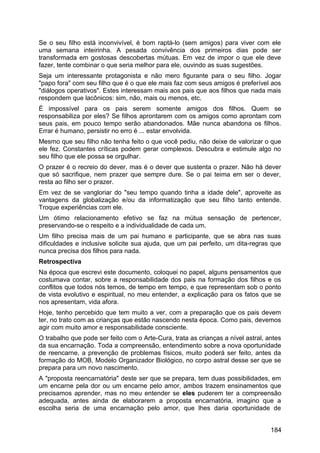 Se o seu filho está inconvivível, é bom raptá-lo (sem amigos) para viver com ele
uma semana inteirinha. A pesada convivência dos primeiros dias pode ser
transformada em gostosas descobertas mútuas. Em vez de impor o que ele deve
fazer, tente combinar o que seria melhor para ele, ouvindo as suas sugestões.
Seja um interessante protagonista e não mero figurante para o seu filho. Jogar
"papo fora" com seu filho que é o que ele mais faz com seus amigos é preferível aos
"diálogos operativos". Estes interessam mais aos pais que aos filhos que nada mais
respondem que lacônicos: sim, não, mais ou menos, etc.
É impossível para os pais serem somente amigos dos filhos. Quem se
responsabiliza por eles? Se filhos aprontarem com os amigos como aprontam com
seus pais, em pouco tempo serão abandonados. Mãe nunca abandona os filhos.
Errar é humano, persistir no erro é ... estar envolvida.
Mesmo que seu filho não tenha feito o que você pediu, não deixe de valorizar o que
ele fez. Constantes críticas podem gerar complexos. Descubra e estimule algo no
seu filho que ele possa se orgulhar.
O prazer é o recreio do dever, mas é o dever que sustenta o prazer. Não há dever
que só sacrifique, nem prazer que sempre dure. Se o pai teima em ser o dever,
resta ao filho ser o prazer.
Em vez de se vangloriar do "seu tempo quando tinha a idade dele", aproveite as
vantagens da globalização e/ou da informatização que seu filho tanto entende.
Troque experiências com ele.
Um ótimo relacionamento efetivo se faz na mútua sensação de pertencer,
preservando-se o respeito e a individualidade de cada um.
Um filho precisa mais de um pai humano e participante, que se abra nas suas
dificuldades e inclusive solicite sua ajuda, que um pai perfeito, um dita-regras que
nunca precisa dos filhos para nada.
Retrospectiva
Na época que escrevi este documento, coloquei no papel, alguns pensamentos que
costumava contar, sobre a responsabilidade dos pais na formação dos filhos e os
conflitos que todos nós temos, de tempo em tempo, e que representam sob o ponto
de vista evolutivo e espiritual, no meu entender, a explicação para os fatos que se
nos apresentam, vida afora.
Hoje, tenho percebido que tem muito a ver, com a preparação que os pais devem
ter, no trato com as crianças que estão nascendo nesta época. Como pais, devemos
agir com muito amor e responsabilidade consciente.
O trabalho que pode ser feito com o Arte-Cura, trata as crianças a nível astral, antes
da sua encarnação. Toda a compreensão, entendimento sobre a nova oportunidade
de reencarne, a prevenção de problemas físicos, muito poderá ser feito, antes da
formação do MOB, Modelo Organizador Biológico, no corpo astral desse ser que se
prepara para um novo nascimento.
A "proposta reencarnatória" deste ser que se prepara, tem duas possibilidades, em
um encarne pela dor ou um encarne pelo amor, ambos trazem ensinamentos que
precisamos aprender, mas no meu entender se eles puderem ter a compreensão
adequada, antes ainda de elaborarem a proposta encarnatória, imagino que a
escolha seria de uma encarnação pelo amor, que lhes daria oportunidade de
184
 