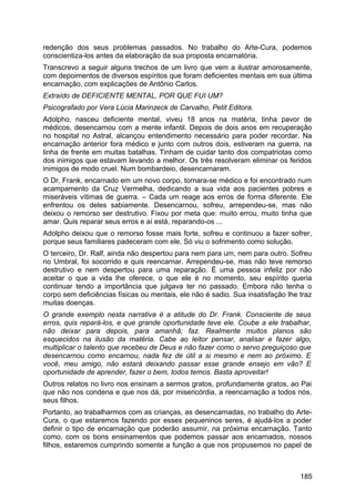redenção dos seus problemas passados. No trabalho do Arte-Cura, podemos
conscientiza-los antes da elaboração da sua proposta encarnatória.
Transcrevo a seguir alguns trechos de um livro que vem a ilustrar amorosamente,
com depoimentos de diversos espíritos que foram deficientes mentais em sua última
encarnação, com explicações de Antônio Carlos.
Extraído de DEFICIENTE MENTAL, POR QUE FUI UM?
Psicografado por Vera Lúcia Marinzeck de Carvalho, Petit Editora.
Adolpho, nasceu deficiente mental, viveu 18 anos na matéria, tinha pavor de
médicos, desencarnou com a mente infantil. Depois de dois anos em recuperação
no hospital no Astral, alcançou entendimento necessário para poder recordar. Na
encarnação anterior fora médico e junto com outros dois, estiveram na guerra, na
linha de frente em muitas batalhas. Tinham de cuidar tanto dos compatriotas como
dos inimigos que estavam levando a melhor. Os três resolveram eliminar os feridos
inimigos de modo cruel. Num bombardeio, desencarnaram.
O Dr. Frank, encarnado em um novo corpo, tornara-se médico e foi encontrado num
acampamento da Cruz Vermelha, dedicando a sua vida aos pacientes pobres e
miseráveis vítimas de guerra. – Cada um reage aos erros de forma diferente. Ele
enfrentou os deles sabiamente. Desencarnou, sofreu, arrependeu-se, mas não
deixou o remorso ser destrutivo. Fixou por meta que: muito errou, muito tinha que
amar. Quis reparar seus erros e aí está, reparando-os ...
Adolpho deixou que o remorso fosse mais forte, sofreu e continuou a fazer sofrer,
porque seus familiares padeceram com ele. Só viu o sofrimento como solução.
O terceiro, Dr. Ralf, ainda não despertou para nem para um, nem para outro. Sofreu
no Umbral, foi socorrido e quis reencarnar. Arrependeu-se, mas não teve remorso
destrutivo e nem despertou para uma reparação. É uma pessoa infeliz por não
aceitar o que a vida lhe oferece, o que ele é no momento, seu espírito queria
continuar tendo a importância que julgava ter no passado. Embora não tenha o
corpo sem deficiências físicas ou mentais, ele não é sadio. Sua insatisfação lhe traz
muitas doenças.
O grande exemplo nesta narrativa é a atitude do Dr. Frank. Consciente de seus
erros, quis repará-los, e que grande oportunidade teve ele. Coube a ele trabalhar,
não deixar para depois, para amanhã; faz. Realmente muitos planos são
esquecidos na ilusão da matéria. Cabe ao leitor pensar, analisar e fazer algo,
multiplicar o talento que recebeu de Deus e não fazer como o servo preguiçoso que
desencarnou como encarnou, nada fez de útil a si mesmo e nem ao próximo. E
você, meu amigo, não estará deixando passar esse grande ensejo em vão? E
oportunidade de aprender, fazer o bem, todos temos. Basta aproveitar!
Outros relatos no livro nos ensinam a sermos gratos, profundamente gratos, ao Pai
que não nos condena e que nos dá, por misericórdia, a reencarnação a todos nós,
seus filhos.
Portanto, ao trabalharmos com as crianças, as desencarnadas, no trabalho do Arte-
Cura, o que estaremos fazendo por esses pequeninos seres, é ajudá-los a poder
definir o tipo de encarnação que poderão assumir, na próxima encarnação. Tanto
como, com os bons ensinamentos que podemos passar aos encarnados, nossos
filhos, estaremos cumprindo somente a função a que nos propusemos no papel de
185
 