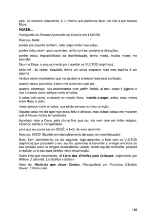 pais, de maneira consciente, é o mínimo que podemos fazer por nós e por nossos
filhos.
PORÉM...
Psicografia de Rosana Aparecida de Oliveira em 11/07/98
Hoje sou bebê,
porém sou espírito também, este corpo limita meu saber,
porém estou assim, para aprender, tenho sonhos, projetos e deduções,
porém estou impossibilitado da manifestação, tenho medo, muitas vezes me
assusto,
Deu-me Deus, o esquecimento para auxiliar os VULTOS (espíritos),
sinto-me , às vezes, esquisito, tenho um corpo pequeno, mas meu espírito é um
gigante.
há dois seres importantes que me ajudam a entender toda esta confusão,
quando estou acordado, tratam-me como tem que ser,
quando adormeço, nos encontramos num jardim florido, aí meu corpo é gigante e
nos tratamos como amigos muito amados.
A estes dois seres, chamarei no mundo físico, mamãe e papai, antes, seus nomes
eram Rosa e João,
meus amigos muito amados, que estão sempre no meu coração.
Alguma coisa me diz que hoje estou feliz e aliviado, mas outras coisas me mostram
que já houve muitas tempestades.
Agradeço hoje a Deus, pela chuva fina que cai, ela vem com um brilho mágico,
trazendo calma e tranqüilidade,
para que eu possa ser um BEBÊ, e tudo de novo aprender.
Hoje sou IAGO! (Espírito em desdobramento de sono, em manifestação)
Nota: Eem atendimento, no dia seguinte, Iago aprendeu a lidar com os VULTOS
(espíritos) que procuram o seu auxílio, aprendeu a transmitir a energia amorosa do
seu coração para os amigos necessitados, assim, desde aquele momento, passará
a realizar uma das suas tarefas nesta encarnação.
Outro livro que recomendo: O Livro das Virtudes para Crianças, organizado por
William J. Bennett, Lis Gráfica e Editora
Alem do: Histórias que Jesus Contou, Psicografado por Francisco Cândido
Xavier, Editora Lake
186
 