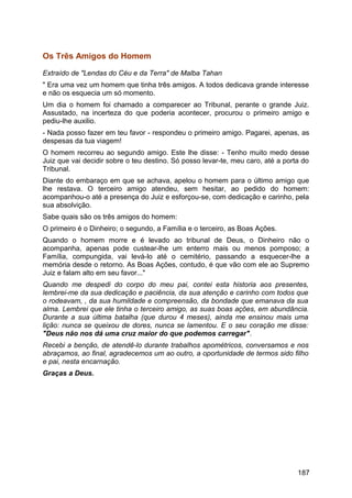 Os Três Amigos do Homem
Extraído de "Lendas do Céu e da Terra" de Malba Tahan
" Era uma vez um homem que tinha três amigos. A todos dedicava grande interesse
e não os esquecia um só momento.
Um dia o homem foi chamado a comparecer ao Tribunal, perante o grande Juiz.
Assustado, na incerteza do que poderia acontecer, procurou o primeiro amigo e
pediu-lhe auxilio.
- Nada posso fazer em teu favor - respondeu o primeiro amigo. Pagarei, apenas, as
despesas da tua viagem!
O homem recorreu ao segundo amigo. Este lhe disse: - Tenho muito medo desse
Juiz que vai decidir sobre o teu destino. Só posso levar-te, meu caro, até a porta do
Tribunal.
Diante do embaraço em que se achava, apelou o homem para o último amigo que
lhe restava. O terceiro amigo atendeu, sem hesitar, ao pedido do homem:
acompanhou-o até a presença do Juiz e esforçou-se, com dedicação e carinho, pela
sua absolvição.
Sabe quais são os três amigos do homem:
O primeiro é o Dinheiro; o segundo, a Família e o terceiro, as Boas Ações.
Quando o homem morre e é levado ao tribunal de Deus, o Dinheiro não o
acompanha, apenas pode custear-lhe um enterro mais ou menos pomposo; a
Família, compungida, vai levá-lo até o cemitério, passando a esquecer-lhe a
memória desde o retorno. As Boas Ações, contudo, é que vão com ele ao Supremo
Juiz e falam alto em seu favor..."
Quando me despedi do corpo do meu pai, contei esta historia aos presentes,
lembrei-me da sua dedicação e paciência, da sua atenção e carinho com todos que
o rodeavam, , da sua humildade e compreensão, da bondade que emanava da sua
alma. Lembrei que ele tinha o terceiro amigo, as suas boas ações, em abundância.
Durante a sua última batalha (que durou 4 meses), ainda me ensinou mais uma
lição: nunca se queixou de dores, nunca se lamentou. E o seu coração me disse:
"Deus não nos dá uma cruz maior do que podemos carregar".
Recebi a benção, de atendê-lo durante trabalhos apométricos, conversamos e nos
abraçamos, ao final, agradecemos um ao outro, a oportunidade de termos sido filho
e pai, nesta encarnação.
Graças a Deus.
187
 