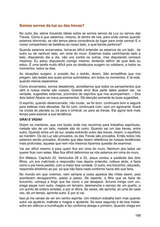 Somos servos da luz ou das trevas?
No outro dia, estive trocando idéias sobre se somos servos da Luz ou servos das
Trevas. Como é que sabemos, mesmo, lá dentro de nós, para onde vamos quando
estamos dormindo, se não temos plena consciência do lugar para onde vamos! E o
nosso companheiro de batalhas ao nosso lado, a qual banda pertence?
Quando estamos encarnados, torna-se difícil entender se estamos de um lado , de
outro ou de nenhum lado, em cima do muro. Estamos todos caminhando lado a
lado, disputando dia a dia, não uns contra os outros, mas disputando conosco
mesmos. Eu estou disputando comigo mesmo, tentando definir de qual lado eu
estou. É uma tarefa muito difícil pois os obstáculos surgem no cotidiano, a todos os
momentos, todos os dias.
As situações surgem, a ocasião faz o ladrão, dizem. São armadilhas que nos
pregam, são testes aos quais somos submetidos, em todos os momentos. E lá está,
quando menos esperamos.
Como encarnados, somos desatentos, acreditamos que todos os pensamentos que
vêm à nossa mente são nossos. Grande erro! Boa parte deles podem ser, na
verdade, sugestões externas, provindos de espíritos que nos acompanham. – Dos
dois lados! Abaixo os maus pensamentos. Dê atenção somente às boas sugestões.
O espírito, quando desencarnado, não muda,: se foi bom, continuará bom e seguirá
para esferas mais elevadas. Se foi ruim, continuará ruim, com um agravante: ficará
na crosta do planeta ou irá para o Umbral, ou para as trevas. Ele agora terá mais
tempo para exercer a sua tendência.
ORAI E VIGIAI!
Dizem os mentores, que nos locais onde nos reunimos para trabalhos espirituais,
metade são de um lado, metade são do outro. Quando sai um das trevas, entra
outro. Quando entra um da luz, acaba entrando outro das trevas. Assim, o equilíbrio
se mantém. Os da Luz são provados, os das Trevas são provados. Então todos nós
estamos sendo provados. Acredito que eles fazem referência às nossas tendências
mais profundas, aquelas que nem nós mesmos fazemos questão de examinar.
Vai ser difícil mesmo é para quem fica em cima do muro. Nenhum dos lados vai
querer ficar com estes. Mas fica difícil definirmos se nós estamos em cima do muro.
Em Mateus, Capítulo 22, Versículos 28 a 32, Jesus contou a parábola dos dois
filhos, um era malcriado e respondão mas depois entendia, voltava atrás, e fazia
como o pai havia pedido, com a maior boa vontade. O outro, era bonzinho, educado,
respondia direitinho ao pai, só que não fazia nada conforme havia dito que faria.
No mundo em que vivemos, nem sempre a coisa aparece tão nítida assim, pois
acontecem devagarzinho, passo a passo. De repente, o filho que se fazia de
bonzinho, começa a fingir que faz como o pai desejava. Arruma intriga com um,
prega peças num outro, magoa um terceiro, desmancha o serviço de um quarto, a
um quinto dá ordens erradas, e por aí afora. Às vezes, ele apronta, só uma de cada
vez, dá um tempo, apronta outra. E por aí vai.
Isso já me cansei de ver em centro espírita. Um médium trabalha bem mas quando
outro vai ajudá-lo, maltrata e magoa o ajudante. Se esse segundo é de boa índole,
sofre em silêncio a humilhação e faz conforme deseja o primeiro. Quando chega em
188
 