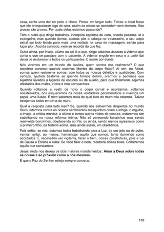 casa, sente uma dor no peito e chora. Pensa em largar tudo. Talvez o ideal fosse
que ele bronqueasse logo de cara, assim as coisas se acertariam sem demora. Mas
provas são provas. Por quais delas estamos passando?
Tem o outro que dirige trabalhos, incorpora espíritos de cura, orienta pessoas, lê o
evangelho, mas quando dorme, apenas põe a cabeça no travesseiro, o seu corpo
astral sai todo lépido para mais uma noitada na casa de massagem, senão para
lugar pior. Acorda cansado, nem se recorda do que fez.
Outra ainda, por inveja, ciúme ou sei lá o que, dirige palavras ásperas à vidente que
conta o que se passava com o paciente. A vidente engole em seco e a partir daí
deixa de esclarecer a todos os participantes. E assim por diante.
Nós vivemos em um mundo de ilusões, quem somos nós realmente? O que
acontece conosco quando estamos libertos do corpo físico? Aí sim, no Astral,
somos quem realmente somos, com todos os nossos defeitos e qualidades. Com
certeza, ajudará bastante se quando formos dormir, orarmos e pedirmos que
sejamos levados a lugares de estudos ou de auxílio, para que finalmente sejamos
afastados dos males, vícios e más companhias.
Quando voltamos a vestir de novo o corpo carnal e acordamos, voltamos
anestesiados, nos esquecemos da nossa verdadeira personalidade e vivemos um
papel, uma ilusão. E nem sabemos mais de qual lado do muro nós estamos. Talvez
estejamos todos em cima do muro.
Qual a resposta para tudo isso? Se, quando nós estivermos despertos no mundo
físico, lutarmos contra os nossos sentimentos mesquinhos como a intriga, o orgulho,
a inveja, a crítica mordaz, o ciúme e tantos outros vícios de postura, estaremos sim
trabalhando na nossa reforma íntima. Não só parecendo bonzinhos mas sendo
realmente bonzinhos, obedecendo ao Pai, ou ainda, sendo menos agressivos como
o primeiro filho, da historia acima, mas ainda assim, em obediência.
Pois então, se nós, estamos todos trabalhando para a Luz, de um jeito ou de outro,
vamos tentar, ao menos, harmonizar aquilo que somos, tanto dormindo como
acordados. É necessário ser vigilante, fazer o bem, coisas construtivas, pois a Lei
de Causa e Efeitos é clara: Se você fizer o bem, receberá coisas boas. Colheremos
aquilo que semearmos.
Jesus ainda nos deixou os dois maiores mandamentos: Amar a Deus sobre todas
as coisas e ao próximo como a nós mesmos.
E que a Paz do Senhor esteja sempre conosco.
189
 