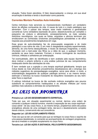 situação. Todos foram atendidos. O fator desencadeante: a criança, em sua atual
encarnação é dentista e tendo o doutrinador como paciente.
Correntes Mentais Parasitas Auto-Induzidas
Certos indivíduos mais sensíveis ou impressionáveis manifestam um verdadeiro
temor às aflições corriqueiras da vida. A causa de tudo é o medo patológico que
alimentam. Com o passar dos tempos, esse medo indefinido e generalizado
converte-se numa verdadeira expressão de pavor, desestruturando por completo o
psiquismo da criatura e alimentando, conseqüentemente, os mais variados
distúrbios neurológicos, nos quais as fobias, angústias e pânicos terminam por
emoldurarem as conhecidas síndromes psicopatológicas persistentes e de difícil
resposta aos procedimentos terapêuticos em voga.
Esse grupo de auto-obsidiados faz da preocupação exagerada e do medo
patológico a sua rotina de vida. E em meio à desgastante angústia experimentada,
alimenta, de uma forma desequilibrada, o receio de doenças imaginárias, o receio
infundado com o bem-estar dos filhos ou a idéia de que, a qualquer momento,
perderão os seus bens materiais. Formam o imenso contingente de neuróticos
crônicos, infelizes e sofredores por antecipação.
Tal eventualidade, além de identificada e bem avaliada pela equipe Apométrica,
deve motivar o próprio enfermo a uma análise judiciosa de seu comportamento
inadequado diante das solicitações da vida.
É bem verdade que a sujeição a uma terapia espiritual globalizante, terapia que
inclua desde os mais eficientes procedimentos desobsessivos até o emprego dos
métodos sugestivos da psicopedagogia evangélica, serve para aliviar, e muito, a
sintomatologia desgastante de qualquer patologia anímica, e ao mesmo tempo,
estimular o indivíduo na busca incessante do reequilibrio necessário ao seu bem-
estar físico e espiritual.
O esforço individual na busca da tão sonhada vivência evangélica aos poucos
substituirá os comportamentos inadequados e as atitudes infelizes por novos
padrões mais salutares e otimistas de comportamento.
AS LEIS DA APOMETRIAAS LEIS DA APOMETRIA
Primeira Lei: LEI DO DESDOBRAMENTO ESPIRITUAL.
Toda vez que, em situação experimental ou normal, dermos uma ordem de
comando a qualquer criatura humana, visando à separação de seu corpo espiritual -
corpo astral - de seu corpo físico, e, ao mesmo tempo, projetarmos sobre ela pulsos
energéticos através de uma contagem lenta, dar-se-á o desdobramento completo
dessa criatura, conservando ela sua consciência.
Segunda Lei: LEI DO ACOPLAMENTO FÍSICO.
Toda vez que se der um comando para que se reintegre no corpo físico o espírito de
uma pessoa desdobrada, (o comando se acompanhando de contagem progressiva),
dar-se-á imediato e completo acoplamento no corpo físico.
Terceira Lei: LEI DA AÇÃO À DISTANCIA, PELO ESPÍRITO DESDOBRADO.
19
 