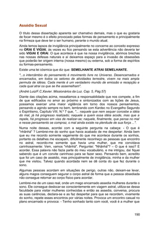 Assédio Sexual
O título dessa dissertação aparenta ser chamativo demais, mas o que eu gostaria
de focar mesmo é o efeito provocado pelas formas de pensamento e principalmente
na firmeza que deve ter o ser humano, perante o mundo atual.
Ainda temos lapsos de invigilância principalmente no concerne ao conceito expresso
no ORAI E VIGIAI, às vezes eu fico pensando se esta advertência não deveria ter
sido VIGIAI E ORAI. O que acontece é que na nossa invigilância, abrimos brechas
nas nossas defesas naturais e aí deixamos espaço para a invasão de obsessões
que poderão ter origem interna (nossa mesmo) ou externa, sob a forma de espíritos
ou formas-pensamento.
Existe uma lei cósmica que diz que: SEMELHANTE ATRAI SEMELHANTE.
"...o intercâmbio do pensamento é movimento livre no Universo. Desencarnados e
encarnados, em todos os setores de atividades terrestre, vivem na mais ampla
permuta de idéias. Cada mente é um verdadeiro mundo de emissão e recepção e
cada qual atrai os que se lhe assemelham".
(André Luiz/F.C.Xavier. Missionários da Luz. Cap. 5, Pág.57)
Diante das citações acima, ressaltamos a responsabilidade que nos compete, a fim
de que edificados no amor ao próximo e sintonizados com as lições de Jesus,
possamos exercer uma maior vigilância em torno dos nossos pensamentos,
pensando e agindo sempre no bem, lembrando com Kardec no Evangelho Segundo
o Espiritismo, Capítulo VIII, N.º 7 que, "... naquele que nem sequer concebe a idéia
do mal, já há progresso realizado; naquele a quem essa idéia acode, mas que a
repele, há progresso em vias de realizar-se; naquele, finalmente, que pensa no mal
e nesse pensamento se compraz, o mal ainda existe na plenitude de sua força ...".
Numa noite dessas, acordei com a seguinte pergunta na cabeça: - O que é
"nhãnhá" ? Lembrei-me do sonho que havia acabado de me despertar: Ainda bem
que eu me recordo somente vagamente do que me acontece durante os sonhos,
portanto os detalhes me escapam, dificilmente reconheço as pessoas que encontro
no astral, recordo-me somente que havia uma mulher, que me convidava
carinhosamente: Vem, vamos "nhãnhá". Perguntei: "Nhãnhá"? – O que é isso? E
acordei. Essa palavra não fazia parte do meu vocabulário, e me intrigou, daí fiquei
sabendo que é um convite carinhoso para se fazer sexo. Pensando bem, acredito
que foi um caso de assédio, mas principalmente de invigilância, minha e da mulher
que me visitou. Talvez quando acordada nem se dê conta do que fez durante o
sono.
Algumas pessoas acordam em situações de perigo, outras não, deixam-se levar,
alguns magos conseguem segurar o corpo astral de forma que a pessoa obsediada
não consegue retornar ao corpo físico para acordar.
Lembrei-me de um caso real, onde um mago encarnado assedia mulheres durante o
sono. Ele consegue deslocar-se conscientemente em viagem astral, utiliza-se dessa
faculdade para visitar mulheres conhecidas e então as assedia, conversa, procura
as suas carências, declara-se e as faz despertar para que se recordem, vivamente
do sonho, repete esses encontros por várias noites. Provoca um encontro casual no
plano encarnado e provoca: - Tenho sonhado tanto com você, você é a mulher que
190
 