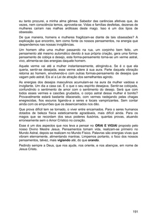 eu tanto procurei, a minha alma gêmea. Sabedor das carências afetivas que, às
vezes, nem consciência temos, aproveita-se. Vidas e famílias desfeitas, dezenas de
mulheres caíram nas malhas ardilosas deste mago. Isso é um dos tipos de
obsessão.
De que maneira, homens e mulheres fragilizam-se diante de tais obsessões? A
explicação que encontro, tem como fonte os nossos pensamentos, na energia que
despendemos nas nossas invigilâncias.
Um homem olha uma mulher passando na rua, um corpinho bem feito, um
pensamento até mesmo automático devido à sua própria criação, gera uma forma-
pensamento de cobiça e desejo, esta forma-pensamento torna-se um verme astral,
vivo, alimenta-se das energias daquele homem.
Aquele verme vai até a mulher instantaneamente, atingindo-a. Se é o que ela
queria, sentir-se desejada, esse verme adere à sua aura. Parte daquela vibração
retorna ao homem, envolvendo-o com outras formas-pensamento de desejos que
vagam pelo astral. Eis aí a Lei de atração dos semelhantes agindo.
As energias dos desejos masculinos acumulam-se na aura da mulher vaidosa e
invigilante. Um dia a casa cai. É o que o seu espírito desejava. Sentir-se cobiçada,
confundindo o sentimento de amor com o sentimento do desejo. Será que com
todos esses vermes e cascões grudados, o corpo astral dessa mulher é bonito?
Provavelmente estará bastante dilacerado, com vermes rastejando pelas chagas
enegrecidas, fios escuros ligando-a a seres e locais vampirizantes. Sem contar
ainda com os empurrões que os desencarnados nos dão.
Que prova difícil tem se tornado, o viver entre encarnados. Para o seres humanos
dotados de beleza física esteticamente agradáveis, mais difícil ainda. Para os
magos que se recordam dos seus poderes ilusórios, quantas provas, atuando
erroneamente sem o Amor Crístico no coração.
Esse é um dos aspectos que nos leva a pensar no ORAI E VIGIAI proposto pelo
nosso Divino Mestre Jesus. Pensamentos tomam vida, realizam-se primeiro no
Mundo Astral, depois se realizam no Mundo Físico. Palavras são energias vivas que
vibram eternamente, alimentando mantras. Limpemos portanto, o foco dos nossos
pensamentos, talvez, mais vigiando até, do que orando.
Pedindo sempre a Deus, que nos ajude, nos oriente, e nos abençoe, em nome de
Jesus Cristo.
191
 