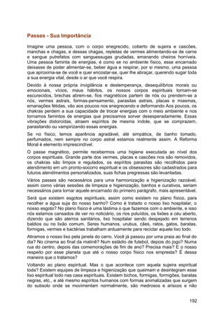 Passes - Sua Importância
Imagine uma pessoa, com o corpo enegrecido, coberto de sujeira e cascões,
manchas e chagas, e dessas chagas, repletas de vermes alimentando-se de carne
e sangue putrefatos com sanguessugas grudadas, emanando cheiros horríveis.
Uma pessoa faminta de energias, é como se no ambiente físico, esse encarnado
deixasse de poder alimentar-se, beber água e respirar, por si mesmo, uma pessoa
que aproxima-se de você e quer encostar-se, quer lhe abraçar, querendo sugar toda
a sua energia vital, desde o ar que você respira.
Devido à nossa própria invigilância e destemperança, desequilíbrios morais ou
emocionais, vícios, maus hábitos, os nossos corpos espirituais tornam-se
escurecidos, brechas abrem-se, fios magnéticos partem de nós ou prendem-se a
nós, vermes astrais, formas-pensamento, parasitas astrais, placas e miasmas,
emanações fétidas, vão aos poucos nos enegrecendo e deformando Aos poucos, os
chakras perdem a sua capacidade de trocar energias com o meio ambiente e nos
tornamos famintos de energias que precisamos sorver desesperadamente. Essas
vibrações distorcidas, atraem espíritos de mesma índole, que se comprazem,
parasitando ou vampirizando essas energias.
Se no físico, temos aparência agradável, até simpática, de banho tomado,
perfumados, nem sempre no corpo astral estamos realmente assim. A Reforma
Moral é elemento imprescindível.
O passe magnético, permite recebermos uma higiene executada ao nível dos
corpos espirituais. Grande parte dos vermes, placas e cascões nos são removidos,
os chakras são limpos e regulados, os espíritos parasitas são recolhidos para
atendimento em um pronto-socorro espiritual e os obsessores são cadastrados para
futuros atendimentos personalizados, suas fichas pregressas são levantadas.
Vários passes são necessários para uma harmonização e higienização razoável,
assim como várias sessões de limpeza e higienização, banhos e curativos, seriam
necessários para tornar aquele encarnado do primeiro parágrafo, mais apresentável.
Será que existem esgotos espirituais, assim como existem no plano físico, para
recolher a água suja do nosso banho? Como é tratado o nosso lixo hospitalar, o
nosso esgoto? No plano físico é uma lástima o que fazemos com o ambiente, e isso
nós estamos cansados de ver no noticiário, os rios poluídos, os lixões a céu aberto,
dizendo que são aterros sanitários, lixo hospitalar sendo despejado em terrenos
baldios ou no lixão comum. Seres humanos, urubus, cães, ratos, gatos, baratas,
formigas, vermes e bactérias trabalham arduamente para reciclar aquele lixo todo.
Atiramos o nosso lixo pela janela do carro. Você já passou por uma praia ao final do
dia? No cinema ao final da matinê? Num estádio de futebol, depois do jogo? Numa
rua do centro, depois das comemorações de fim de ano? Precisa mais? E o nosso
respeito por esse planeta que até o nosso corpo físico nos empresta? É dessa
maneira que o tratamos?
Voltando ao plano espiritual. Mas o que acontece com aquela sujeira espiritual
toda? Existem equipes de limpeza e higienização que queimam e desintegram esse
lixo espiritual todo nas casa espirituais. Existem bichos, formigas, formigões, baratas
negras, etc., e até mesmo espíritos humanos com formas animalizadas que surgem
do subsolo onde se movimentam normalmente, são medrosos e ariscos e não
192
 