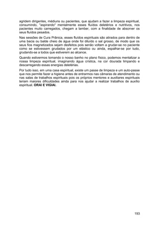 agridem dirigentes, médiuns ou pacientes, que ajudam a fazer a limpeza espiritual,
consumindo, "aspirando" mentalmente esses fluídos deletérios e nutritivos, nos
pacientes muito carregados, chegam a lamber, com a finalidade de absorver os
seus fluídos pesados.
Nas sessões de Cura Prânica, esses fluídos espirituais são atirados para dentro de
uma bacia ou balde cheio de água onde foi diluído o sal grosso, de modo que os
seus fios magnetizados sejam desfeitos pois senão voltam a grudar-se no paciente
como se estivessem grudados por um elástico ou ainda, espalhar-se por tudo,
grudando-se a todos que estiverem ao alcance.
Quando estivermos tomando o nosso banho no plano físico, podemos mentalizar a
nossa limpeza espiritual, imaginando água crística, na cor dourada limpando e
descarregando essas energias deletérias.
Por tudo isso, em uma casa espiritual, existe um passe de limpeza e um auto-passe
que nos permite fazer a higiene antes de entrarmos nas câmaras de atendimento ou
nas salas de trabalhos espirituais pois os próprios mentores e auxiliares espirituais
teriam maiores dificuldades ainda para nos ajudar a realizar trabalhos de auxílio
espiritual. ORAI E VIGIAI.
193
 