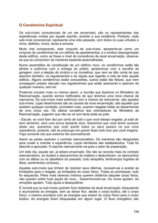 O Condomínio Espiritual
Os sub-níveis conscienciais de um ser encarnado, são os representantes das
experiências vividas por aquele espírito, durante a sua existência. Portanto, cada
sub-nível consciencial, representa uma vida passada, com todos os suas virtudes e
erros, defeitos, vícios, dores e amores.
Muito mal comparando, este conjunto de sub-níveis, apresenta-se como um
conjunto de condôminos de um edifício de apartamentos, e o síndico desorganizado
deste edifício, como se fosse o nível de consciência da atual encarnação, observa-
se que se comportam de maneiras bastante assemelhadas.
Numa assembléia de constituição de um edifício novo, os condôminos estão tão
afoitos e eufóricos com a entrega do prédio, apreensivos com a escolha de
garagem, com a eleição do síndico e os conselhos, que nem se dão conta de que
assinam também, os regulamentos e as regras que regerão a vida de todo aquele
edifício. Alguns condôminos estão conscientes, outros estão tão felizes, que nem
conseguem prestar atenção nos regulamentos que estão assinando e assinam de
qualquer maneira, sem ler.
Podemos encarar mais ou menos assim, a reunião que fazemos no Ministério da
Reencarnação, quando somos notificados de que teremos uma nova chance de
reencarne. Os sub-níveis mais eufóricos com a chance de reencarnar, são aqueles
sub-níveis, cujas desarmonias são as causas da nova encarnação, são aqueles que
aceitam qualquer condição, prometem tudo, querem resgatar todas as desarmonias
de uma única vez. Os sábios conselhos dos orientadores do Ministério da
Reencarnação, sugerem que não se vá com tanta sede ao pote.
- Escute, se você fizer dez por cento de tudo o que você deseja resgatar, já está de
bom tamanho, será uma prova bastante dura. Queremos que você tenha sucesso
desta vez, queremos que você acerte todos os seus passos na sua nova
experiência, portanto, não se preocupe em querer fazer tudo isso que você imagina.
Faça somente isto que estamos lhe aconselhando.
Assim as partes assinam o contrato reencarnatório. Os mentores são designados
para cuidar e orientar a experiência. Laços familiares são estabelecidos. Tudo foi
descrito e aprovado. O espírito reencarnante vai para o setor de preparação.
Um belo dia, aquele ser, já estará encarnado. Ele não se recorda mais do contrato
reencarnatório, as ilusões e descaminhos da matéria o deslumbram, os reencontros
com os afetos ou os desafetos do passado, tudo atrapalha, lembranças fugidias de
fatos, sentimentos confusos...
Aqueles sub-níveis que tinham de resolver seus dilemas, recusam-se a aceitar as
limitações para o resgate, as limitações do corpo físico. Todas as promessas, tudo
foi esquecido. Pelos mais diversos motivos querem distância daquele corpo físico,
não querem sofrer tudo aquilo de novo... Desarmonizam-se. Os vícios ajudam. As
emoções ajudam. Tudo ajuda a desequilibrar.
É normal que os sub-níveis queiram ficar distantes da atual encarnação, bloqueando
e acumulando as energias, sem as deixar fluir, desde o corpo búdico, até o corpo
físico, o mesmo acontece com as energias que sobem do corpo físico para o corpo
búdico. As energias ficam bloqueadas em algum lugar. O fluxo energético são
194
 