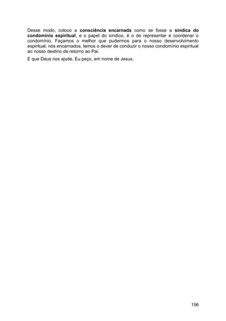 Desse modo, coloco a consciência encarnada como se fosse a síndica do
condomínio espiritual, e o papel do síndico, é o de representar e coordenar o
condomínio. Façamos o melhor que pudermos para o nosso desenvolvimento
espiritual, nós encarnados, temos o dever de conduzir o nosso condomínio espiritual
ao nosso destino de retorno ao Pai.
E que Deus nos ajude. Eu peço, em nome de Jesus.
196
 