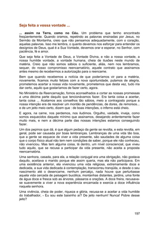 Seja feita a vossa vontade ...
... assim na Terra, como no Céu. Um problema que tenho encontrado
freqüentemente. Quando oramos, repetindo as palavras ensinadas por Jesus, no
Sermão da Montanha, creio que não pensamos adequadamente, com o coração,
aquelas palavras. Isso me lembra, o quanto devemos nos esforçar para entender os
desígnios de Deus, qual é a Sua Vontade, devemos orar e esperar, no Senhor, com
paciência, fé e amor.
Que seja feita a Vontade de Deus, a Vontade Divina, e não a nossa vontade, a
nossa humilde vontade, a vontade humana, cheia de ilusões neste mundo de
matéria. Creio que não somos sábios o suficiente, aliás, nem nos lembramos,
sequer, do nosso compromisso reencarnatório, aquele contrato que assinamos
antes mesmo de recebermos a autorização para o reencarne.
Bem que quando recebemos a notícia de que poderíamos vir para a matéria,
novamente, ficamos muito felizes com a nova oportunidade, pulamos de alegria,
prometemos acertar a nossa vida novamente, prometemos que desta vez, tudo iria
dar certo, aquilo que gostaríamos de fazer certo, agora.
No Ministério da Reencarnação, fomos aconselhados a cortar as nossas promessas
a uma décima parte daquilo que tencionávamos fazer. Era tanta coisa a acertar,
tanta coisa ... Acatamos aos conselhos tão sábios, meio a contragosto porque a
nossa intenção era de resolver um montão de pendências, de dores, de remorsos...
e de um jeito meio certo, dizem que : de boas intenções, o inferno está cheio.
E agora, na carne, nos perdemos, nos iludimos. Orgulho, vaidade, inveja, como
somos esquecidos daquele mínimo que assinamos, desejando ardentemente fazer
muito mais, e nem a décima parte das nossas intenções estamos conseguindo
fazer.
Um dos pepinos que dá, é que algum pedaço da gente se revolta, e esta revolta, em
geral, pode ser causada por boas lembranças. Lembranças de uma vida tão boa,
que a gente se esquece de viver a vida presente, são saudades de alguma coisa
que o corpo físico atual não tem nem condições de saber, porque ele não conheceu,
não vivenciou. Mas tem alguma coisa, lá dentro, um nível consciencial, que viveu
tudo aquilo, que se recusa a participar da vida presente, não aceita a proposta
reencarnatória.
Uma senhora, casada, para ela, a relação conjugal era uma obrigação, não gostava
daquilo, aceitava o marido porque ele assim queria, mas ela não participava. Em
uma existência anterior, ela vivenciou uma vida religiosa, extremamente doce e
dedicada, a sua vida dedicada à contemplação, transcorreu tranqüila, e desde o seu
nascimento até o desencarne, nenhum percalço, nada houve que perturbasse
aquela vida cercada de paisagem bucólica, montanhas distantes, jardins, uma fonte
de água doce e fresca sob as árvores, pássaros e orações. A doce freira, recusava-
se suavemente a viver a nova experiência encarnada e exercia a doce influência
naquela senhora.
Uma vivência, cheia de poder, riqueza e glória, recusa-se a aceitar a vida humilde
do trabalhador, - Eu sou este baixinho aí? De jeito nenhum! Nunca! Pobre desse
jeito?
197
 