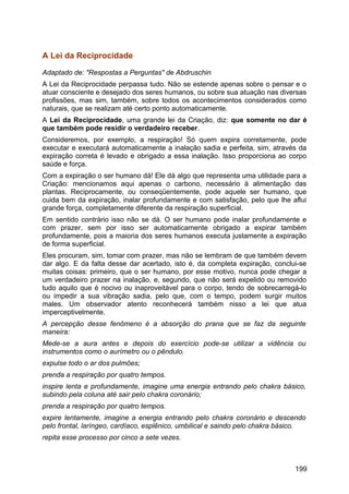 A Lei da Reciprocidade
Adaptado de: "Respostas a Perguntas" de Abdruschin
A Lei da Reciprocidade perpassa tudo. Não se estende apenas sobre o pensar e o
atuar consciente e desejado dos seres humanos, ou sobre sua atuação nas diversas
profissões, mas sim, também, sobre todos os acontecimentos considerados como
naturais, que se realizam até certo ponto automaticamente.
A Lei da Reciprocidade, uma grande lei da Criação, diz: que somente no dar é
que também pode residir o verdadeiro receber.
Consideremos, por exemplo, a respiração! Só quem expira corretamente, pode
executar e executará automaticamente a inalação sadia e perfeita, sim, através da
expiração correta é levado e obrigado a essa inalação. Isso proporciona ao corpo
saúde e força.
Com a expiração o ser humano dá! Ele dá algo que representa uma utilidade para a
Criação: mencionamos aqui apenas o carbono, necessário à alimentação das
plantas. Reciprocamente, ou conseqüentemente, pode aquele ser humano, que
cuida bem da expiração, inalar profundamente e com satisfação, pelo que lhe aflui
grande força, completamente diferente da respiração superficial.
Em sentido contrário isso não se dá. O ser humano pode inalar profundamente e
com prazer, sem por isso ser automaticamente obrigado a expirar também
profundamente, pois a maioria dos seres humanos executa justamente a expiração
de forma superficial.
Eles procuram, sim, tomar com prazer, mas não se lembram de que também devem
dar algo. E da falta desse dar acertado, isto é, da completa expiração, conclui-se
muitas coisas: primeiro, que o ser humano, por esse motivo, nunca pode chegar a
um verdadeiro prazer na inalação, e, segundo, que não será expelido ou removido
tudo aquilo que é nocivo ou inaproveitável para o corpo, tendo de sobrecarregá-lo
ou impedir a sua vibração sadia, pelo que, com o tempo, podem surgir muitos
males. Um observador atento reconhecerá também nisso a lei que atua
imperceptivelmente.
A percepção desse fenômeno é a absorção do prana que se faz da seguinte
maneira:
Mede-se a aura antes e depois do exercício pode-se utilizar a vidência ou
instrumentos como o aurímetro ou o pêndulo.
expulse todo o ar dos pulmões;
prenda a respiração por quatro tempos.
inspire lenta e profundamente, imagine uma energia entrando pelo chakra básico,
subindo pela coluna até sair pelo chakra coronário;
prenda a respiração por quatro tempos.
expire lentamente, imagine a energia entrando pelo chakra coronário e descendo
pelo frontal, laríngeo, cardíaco, esplênico, umbilical e saindo pelo chakra básico.
repita esse processo por cinco a sete vezes.
199
 